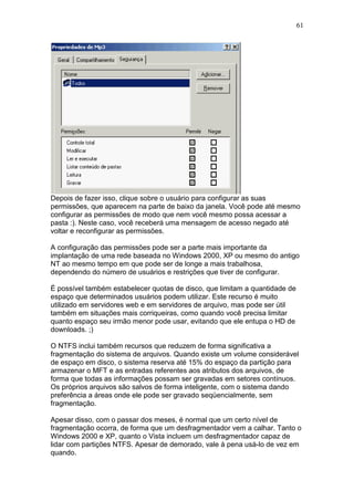 61
Depois de fazer isso, clique sobre o usuário para configurar as suas
permissões, que aparecem na parte de baixo da janela. Você pode até mesmo
configurar as permissões de modo que nem você mesmo possa acessar a
pasta :). Neste caso, você receberá uma mensagem de acesso negado até
voltar e reconfigurar as permissões.
A configuração das permissões pode ser a parte mais importante da
implantação de uma rede baseada no Windows 2000, XP ou mesmo do antigo
NT ao mesmo tempo em que pode ser de longe a mais trabalhosa,
dependendo do número de usuários e restrições que tiver de configurar.
É possível também estabelecer quotas de disco, que limitam a quantidade de
espaço que determinados usuários podem utilizar. Este recurso é muito
utilizado em servidores web e em servidores de arquivo, mas pode ser útil
também em situações mais corriqueiras, como quando você precisa limitar
quanto espaço seu irmão menor pode usar, evitando que ele entupa o HD de
downloads. ;)
O NTFS inclui também recursos que reduzem de forma significativa a
fragmentação do sistema de arquivos. Quando existe um volume considerável
de espaço em disco, o sistema reserva até 15% do espaço da partição para
armazenar o MFT e as entradas referentes aos atributos dos arquivos, de
forma que todas as informações possam ser gravadas em setores contínuos.
Os próprios arquivos são salvos de forma inteligente, com o sistema dando
preferência a áreas onde ele pode ser gravado seqüencialmente, sem
fragmentação.
Apesar disso, com o passar dos meses, é normal que um certo nível de
fragmentação ocorra, de forma que um desfragmentador vem a calhar. Tanto o
Windows 2000 e XP, quanto o Vista incluem um desfragmentador capaz de
lidar com partições NTFS. Apesar de demorado, vale à pena usá-lo de vez em
quando.
 