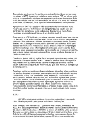 62
Com relação ao desempenho, existe uma certa polêmica, já que por ser mais
complexo, o NTFS é realmente mais lento que o sistema FAT em micros muito
antigos, ou quando são manipuladas pequenas quantidades de arquivos. Este
é um dos motivos dele ser utilizado apenas em micros PCs e não em câmeras
e celulares, por exemplo, onde o processamento necessário seria proibitivo.
Apesar disso, o NTFS é capaz de lidar eficientemente com volumes muito
maiores de arquivos, de forma que a balança tende para o outro lado em
cenários mais complexos, como na bagunça de arquivos, e-mails, fotos,
músicas e arquivos temporários que é um desktop atual. :)
Por exemplo, o NTFS utiliza o conceito de balanced trees (árvores balanceadas
ou B+ trees), onde as informações relacionadas a cada diretório são gravadas
próximas umas das outras, ao invés de ficarem numa tabela central, como no
sistema FAT. A cabeça de leitura precisa percorrer uma distância maior para
acessar as informações relacionadas a cada diretório, mas em compensação
perde menos tempo lendo informações referentes aos arquivos dentro deste
diretório, o que acaba compensando a perda inicial e até revertendo em ganho,
que se torna mais e mais expressivo confirme cresce o volume de arquivos e
pastas armazenados.
Concluindo, temos o LFS (Log File Service), que é o principal responsável pela
tolerância à falhas do sistema NTFS. Tolerância a falhas neste caso significa
não perder dados ou estruturas do sistema de arquivos quando o sistema
travar, ou houver qualquer outro imprevisto, ou que, pelo menos, o estrago seja
o menor possível.
Para isso, o sistema mantém um log com todas as alterações feitas no sistema
de arquivo. Ao gravar um arquivo qualquer por exemplo, será primeiro gravada
uma entrada no log, com os detalhes sobre a operação, qual arquivo está
sendo gravado, em que parte do disco, etc. ao terminar a gravação é gravada
uma outra entrada, um OK confirmando que tudo deu certo. Caso o sistema
seja desligado incorretamente durante a gravação, é possível verificar no
próximo boot o que estava sendo feito e fazer as correções necessárias.
Periodicamente, o sistema verifica todas as entradas do Log e caso esteja tudo
em ordem, deleta o antigo log, para evitar que o arquivo ocupe muito espaço
em disco.
EXT3
O EXT3 é atualmente o sistema de arquivos mais utilizado no mundo
Linux. Usado por padrão pela grande maioria das distribuições.
Tudo começou com o sistema EXT (Extended File System), introduzido em
1992. Nos estágios primários de desenvolvimento, o Linux utilizava um sistema
de arquivos bem mais antigo, o MinixFS. O Minix é um sistema Unix, que Linux
Torvalds usou como base nos estágios primários do desenvolvimento do Linux.
Entretanto, o MinixFS possuía pesadas limitações, mesmo para a época. Os
endereços dos blocos de dados tinham apenas 16 bits, o que permitia criar
 
