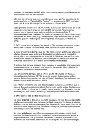 63
partições de no máximo 64 MB. Além disso, o sistema não permitia nomes de
arquivos com mais de 14 caracteres.
Não é de se estranhar que, em pouco tempo o Linux ganhou seu sistema de
arquivos próprio, o “Extended File System”, ou simplesmente EXT, que ficou
pronto em Abril de 92 a tempo de ser incluído no Kernel 0.96c.
Nesta primeira encarnação, o EXT permitia a criação de partições de até 2 GB
e suportava nomes de arquivos com até 255 caracteres. Foi um grande
avanço, mas o sistema ainda estava muito longe de ser perfeito. O
desempenho era baixo e ele era tão sujeito a fragmentação de arquivos quanto
o sistema FAT. Além disso, logo começaram a surgir HDs com mais de 2 GB,
de forma que em 1993 surgiu a primeira grande atualização, na forma do
EXT2.
O EXT2 trouxe suporte a partições de até 32 TB, manteve o suporte a nomes
de arquivos com até 255 caracteres, além de diversos outros recursos.
O maior problema do EXT2 é que ele não inclui nenhum sistema de tolerância
a falhas. Sempre que o sistema é desligado incorretamente, é necessário
utilizar o fsck, um utilitário similar ao scandisk do Windows, que verifica todos
os blocos do sistema de arquivos, procurando por inconsistências entre as
estruturas e descrições e os dados efetivamente armazenados.
O teste do fsck demora bastante (bem mais que o scandisk) e o tempo cresce
proporcionalmente de acordo com o tamanho da partição. Num HD atual, o
teste pode, literalmente, demorar horas.
Este problema foi corrigido com o EXT3, que foi introduzido em 1999. A
principal característica do EXT3 é o uso do recurso de journaling, onde o
sistema de arquivos mantém um journal (diário) das alterações realizadas, um
recurso similar ao LFS usado no NTFS.
Este “diário” armazena uma lista das alterações realizadas, permitindo que o
sistema de arquivos seja reparado de forma muito rápida após o desligamento
incorreto. O fsck continua sendo usado, mas agora ele joga de acordo com as
novas regras, realizando o teste longo apenas quando realmente necessário.
O EXT3 possui três modos de operação:
No modo ordered (o default), o journal é atualizado no final de cada operação.
Isto faz com que exista uma pequena perda de desempenho, já que a cabeça
de leitura precisa realizar duas operações de gravação, uma no arquivo que foi
alterada e outra no journal (que também é um arquivo, embora especialmente
formatado) ao invés de apenas uma.
No modo writeback o journal armazena apenas informações referentes à
estrutura do sistema de arquivos (metadata) e não em relação aos arquivos
propriamente ditos, e é gravado de forma mais ocasional, aproveitando os
momentos de inatividade. Este modo é o mais rápido, mas em compensação
 