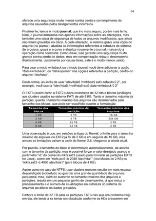 64
oferece uma segurança muito menos contra perda e corrompimento de
arquivos causados pelos desligamentos incorretos.
Finalmente, temos o modo journal, que é o mais seguro, porém mais lento.
Nele, o journal armazena não apenas informações sobre as alterações, mas
também uma cópia de segurança de todos os arquivos modificados, que ainda
não foram gravados no disco. A cada alteração, o sistema grava uma cópia do
arquivo (no journal), atualiza as informações referentes à estrutura do sistema
de arquivos, grava o arquivo e atualiza novamente o journal, marcando a
operação como concluída. Como disse, isso garante uma segurança muito
grande contra perda de dados, mas em compensação reduz o desempenho
drasticamente. Justamente por causa disso, este é o modo menos usado.
Para usar o modo writeback ou o modo journal, você deve adicionar a opção
“data=writeback”, ou “data=journal” nas opções referentes à partição, dentro do
arquivo “/etc/fstab”.
Desta forma, ao invés de usar “/dev/hda5 /mnt/hda5 ext3 defaults 0 2”, por
exemplo, você usaria “/dev/hda5 /mnt/hda5 ext3 data=writeback 0 2”
O EXT3 (assim como o EXT2) utiliza endereços de 32 bits e blocos (análogos
aos clusters usados no sistema FAT) de até 8 KB. Tanto o tamanho máximo da
partição, quanto o tamanho máximo dos arquivos são determinados pelo
tamanho dos blocos, que pode ser escolhido durante a formatação:
Uma observação é que, em versões antigas do Kernel, o limite para o tamanho
máximo de arquivos no EXT2 já foi de 2 GB e em seguida de 16 GB, mas
ambas as limitações caíram a partir do Kernel 2.6, chegando à tabela atual.
Por padrão, o tamanho do bloco é determinado automaticamente, de acordo
com o tamanho da partição, mas é possível forçar o valor desejado usando o
parâmetro “-b” do comando mkfs.ext3 (usado para formatar as partições EXT3
no Linux), como em “mkfs.ext3 -b 2048 /dev/hda1” (cria blocos de 2 KB) ou
“mkfs.ext3 -b 4096 /dev/hda1” (para blocos de 4 KB).
Assim como no caso do NTFS, usar clusters maiores resulta em mais espaço
desperdiçado (sobretudo ao guardar uma grande quantidade de arquivos
pequenos) mas, além do aumento no tamanho máximo dos arquivos e
partições, resulta em um pequeno ganho de desempenho, já que reduz o
processamento e o número de atualizações na estrutura do sistema de
arquivos ao alterar os dados gravados.
Embora o limite de 32 TB para as partições EXT3 não seja um problema hoje
em dia, ele tende a se tornar um obstáculo conforme os HDs crescerem em
 