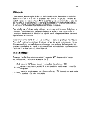 66
Utilização
Um exemplo da utilização do NFS é a disponibilização das áreas de trabalho
dos usuários em toda a rede e, quando o este efetua o login, seu diretório de
trabalho pode ser acessado via NFS. Supondo que o usuário mude de estação
de trabalho, o seu diretório pode ser disponibilizado novamente nesta estação
e sem que nenhuma configuração adicional seja realizada.
Sua interface é pública e muito utilizada para o compartilhamento de leituras e
organizações acadêmicas, pelas vantagens de, entre outras: transparência;
unificação de comandos; redução de espaço local; independência de sistemas
operacionais e hardware.
Para um sistema cliente-Servidor, o cliente pode sempre que logar na máquina
"importar" automaticamente os diretórios e arquivos que o mesmo criou na sua
área pessoal, por exemplo (para implementar esse sistema de importacão de
arquivo associado a um usuário em específico é necessário ter configurado um
Sistema com LDAP ou NIS, além do NFS).
Implementação
Para que os clientes possam acessar o servidor NFS é necessário que os
seguintes daemons estejam executando[1]:
nfsd - daemon NFS, que atende requisições dos clientes NFS.
mountd
- daemon de montagem NFS, que executa as solicitações que o nfsd
lhe passa.
portmap
- daemon portmapper, permite que clientes NFS descubram qual porta
o servidor NFS está utilizando.
 