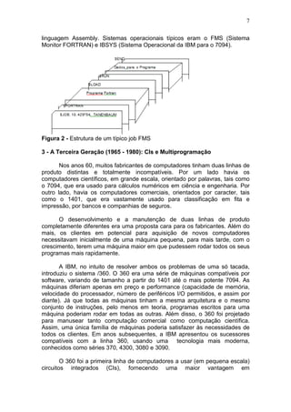 7
linguagem Assembly. Sistemas operacionais típicos eram o FMS (Sistema
Monitor FORTRAN) e IBSYS (Sistema Operacional da IBM para o 7094).
Figura 2 - Estrutura de um típico job FMS
3 - A Terceira Geração (1965 - 1980): CIs e Multiprogramação
Nos anos 60, muitos fabricantes de computadores tinham duas linhas de
produto distintas e totalmente incompatíveis. Por um lado havia os
computadores científicos, em grande escala, orientado por palavras, tais como
o 7094, que era usado para cálculos numéricos em ciência e engenharia. Por
outro lado, havia os computadores comerciais, orientados por caracter, tais
como o 1401, que era vastamente usado para classificação em fita e
impressão, por bancos e companhias de seguros.
O desenvolvimento e a manutenção de duas linhas de produto
completamente diferentes era uma proposta cara para os fabricantes. Além do
mais, os clientes em potencial para aquisição de novos computadores
necessitavam inicialmente de uma máquina pequena, para mais tarde, com o
crescimento, terem uma máquina maior em que pudessem rodar todos os seus
programas mais rapidamente.
A IBM, no intuito de resolver ambos os problemas de uma só tacada,
introduziu o sistema /360. O 360 era uma série de máquinas compatíveis por
software, variando de tamanho a partir do 1401 até o mais potente 7094. As
máquinas diferiam apenas em preço e performance (capacidade de memória,
velocidade do processador, número de periféricos I/O permitidos, e assim por
diante). Já que todas as máquinas tinham a mesma arquitetura e o mesmo
conjunto de instruções, pelo menos em teoria, programas escritos para uma
máquina poderiam rodar em todas as outras. Além disso, o 360 foi projetado
para manusear tanto computação comercial como computação científica.
Assim, uma única família de máquinas poderia satisfazer às necessidades de
todos os clientes. Em anos subsequentes, a IBM apresentou os sucessores
compatíveis com a linha 360, usando uma tecnologia mais moderna,
conhecidos como séries 370, 4300, 3080 e 3090.
O 360 foi a primeira linha de computadores a usar (em pequena escala)
circuitos integrados (CIs), fornecendo uma maior vantagem em
 