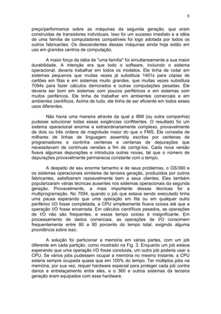 8
preço/performance sobre as máquinas da segunda geração, que eram
construidas de transistores individuais. Isso foi um sucesso imediato e a idéia
de uma família de computadores compatíveis foi logo adotada por todos os
outros fabricantes. Os descendentes dessas máquinas ainda hoje estão em
uso em grandes centros de computação.
A maior força da idéia de "uma família" foi simultaneamente a sua maior
durabilidade. A intenção era que todo o software, incluindo o sistema
operacional, deveria trabalhar em todos os modelos. Ele tinha de rodar em
sistemas pequenos que muitas vezes já substituia 1401s para cópias de
cartões em fitas e em sistemas muito grandes, que muitas vezes substituia
7094s para fazer cálculos demorados e outras computações pesadas. Ele
deveria ser bom em sistemas com poucos periféricos e em sistemas com
muitos periféricos. Ele tinha de trabalhar em ambientes comerciais e em
ambientes científicos. Acima de tudo, ele tinha de ser eficiente em todos esses
usos diferentes.
Não havia uma maneira através da qual a IBM (ou outra companhia)
pudesse solucionar todas essas exigências conflitantes. O resultado foi um
sistema operacional enorme e extraordinariamente complexo, provavelmente
de dois ou três ordens de magnitude maior do que o FMS. Ele consistia de
milhares de linhas de linguagem assembly escritas por centenas de
programadores e continha centenas e centenas de depurações que
necessitavam de contínuas versões a fim de corrigí-los. Cada nova versão
fixava algumas depurações e introduzia outras novas, tal que o número de
depurações provavelmente permanecia constante com o tempo.
A despeito de seu enorme tamanho e de seus problemas, o OS/360 e
os sistemas operacionais similares da terceira geração, produzidos por outros
fabricantes, satisfizeram razoavelmente bem a seus clientes. Eles também
popularizaram várias técnicas ausentes nos sistemas operacionais da segunda
geração. Provavelmente, a mais importante dessas técnicas foi a
multiprogramação. No 7094, quando o job que estava sendo executado tinha
uma pausa esperando que uma operação em fita ou em qualquer outro
periférico I/O fosse completada, a CPU simplesmente ficava ociosa até que a
operação I/O fosse encerrada. Em cálculos científicos pesados, as operações
de I/O não são frequentes, e essse tempo ocioso é insignificante. Em
processamento de dados comerciais, as operações de I/O consomem
frequentemente entre 80 a 90 porcento do tempo total, exigindo alguma
providência sobre isso.
A solução foi particionar a memória em várias partes, com um job
diferente em cada partição, como mostrado na Fig. 3. Enquanto um job estava
esperando que uma operação I/O fosse concluida, um outro job poderia usar a
CPU. Se vários jobs pudessem ocupar a memória no mesmo instante, a CPU
estaria sempre ocupada quase que em 100% do tempo. Ter múltiplos jobs na
memória, por sua vez, requer hardware especial para proteger cada job contra
danos e entrelaçamento entre eles, e o 360 e outros sistemas da terceira
geração eram equipados com esse hardware.
 