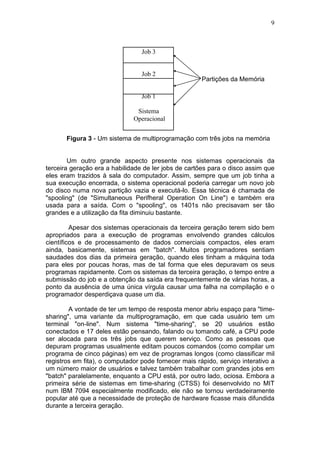 9
Partições da Memória
Figura 3 - Um sistema de multiprogramação com três jobs na memória
Um outro grande aspecto presente nos sistemas operacionais da
terceira geração era a habilidade de ler jobs de cartões para o disco assim que
eles eram trazidos à sala do computador. Assim, sempre que um job tinha a
sua execução encerrada, o sistema operacional poderia carregar um novo job
do disco numa nova partição vazia e executá-lo. Essa técnica é chamada de
"spooling" (de "Simultaneous Perifheral Operation On Line") e também era
usada para a saída. Com o "spooling", os 1401s não precisavam ser tão
grandes e a utilização da fita diminuiu bastante.
Apesar dos sistemas operacionais da terceira geração terem sido bem
apropriados para a execução de programas envolvendo grandes cálculos
científicos e de processamento de dados comerciais compactos, eles eram
ainda, basicamente, sistemas em "batch". Muitos programadores sentiam
saudades dos dias da primeira geração, quando eles tinham a máquina toda
para eles por poucas horas, mas de tal forma que eles depuravam os seus
programas rapidamente. Com os sistemas da terceira geração, o tempo entre a
submissão do job e a obtenção da saída era frequentemente de várias horas, a
ponto da ausência de uma única vírgula causar uma falha na compilação e o
programador desperdiçava quase um dia.
A vontade de ter um tempo de resposta menor abriu espaço para "time-
sharing", uma variante da multiprogramação, em que cada usuário tem um
terminal "on-line". Num sistema "time-sharing", se 20 usuários estão
conectados e 17 deles estão pensando, falando ou tomando café, a CPU pode
ser alocada para os três jobs que querem serviço. Como as pessoas que
depuram programas usualmente editam poucos comandos (como compilar um
programa de cinco páginas) em vez de programas longos (como classificar mil
registros em fita), o computador pode fornecer mais rápido, serviço interativo a
um número maior de usuários e talvez também trabalhar com grandes jobs em
"batch" paralelamente, enquanto a CPU está, por outro lado, ociosa. Embora a
primeira série de sistemas em time-sharing (CTSS) foi desenvolvido no MIT
num IBM 7094 especialmente modificado, ele não se tornou verdadeiramente
popular até que a necessidade de proteção de hardware ficasse mais difundida
durante a terceira geração.
Job 3
Job 2
Job 1
Sistema
Operacional
 
