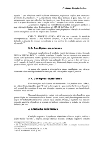 Professor Alaércio Cardoso
aquelas “...que não fazem sentido e deixam o intérprete perplexo ou confuso, sem entender o
propósito da estipulação...”34
A importância pratica dessa distinção é quase nula, pois são
extremamente raros, para não dizer inexistentes, os casos dessa natureza, tanto que os autores
que se ocupam do tema não citam exemplos reais. O interesse é meramente acadêmico.
As condições perplexas ou contraditórias invalidam os negócios jurídicos a
que estão subordinadas, a teor do disposto no art. 123, III, do Código Civil.35
Pode ser citada como exemplo de condição perplexa a locação de um imóvel
com a condição de não ser ele ocupado pelo locatário.
CARLOS ROBERTO GONÇALVES cita um exemplo de condição
incompreensível: “Instituo A meu herdeiro universal, se B for meu herdeiro universal.
Estando a eficácia do negócio subordinada a essa espécie de condição, jamais será ela
alcançada.”36
3.6. Condições promíscuas
Trata-se de outra hipótese de condição carente de interesse prático. Segundo
MARIA HELENA DINIZ a condição promíscua é aquela “que se caracteriza no momento
inicial como potestativa, vindo a perder tal característica por fato superveniente alheio à
vontade do agente, que venha a dificultar sua realização. P. ex.: dar-te-ei dois mil reais se
você, campeão de futebol, jogar no próximo torneio. Essa condição potestativa passará a ser
promíscua se o jogador vier a machucar a perna”.37
A autora não aponta a consequência dessa modalidade, mas deve-se
considerar como não implementada a condição, com a extinção do negócio jurídico.
3.7. Condições captatórias
Essa condição é mais comum nos testamentos. Está prevista no art. 1900, I,
do Código Civil, segundo o qual “É nula a disposição: I – que institua herdeiro ou legatário
sob a condição captatória de que este disponha, também por testamento, em benefício do
testador, ou de terceiro.”
Na condição captatória, vedada pelo ordenamento jurídico brasileiro, uma
pessoa dispõe por testamento em favor de outra pessoa, com a condição dessa pessoa também
dispor por testamento em favor do testador ou de terceiro. Ou seja, o legatário ou o herdeiro
somente receberia o legado ou a herança, se também contemplasse o testador ou o terceiro
indicado por este.
4. CONDIÇÃO SUSPENSIVA
Condição suspensiva é aquela que subordina o efeito do negócio jurídico a
evento futuro e incerto. O negócio jurídico celebrado mediante condição suspensiva somente
34
GONÇALVES, Carlos Roberto, Direito civil brasileiro: parte geral, p. 386.
35
Art. 123. Invalidam os negócios jurídicos que lhe são subordinados: (...) III – as condições incompreensíveis
ou contraditórias.
36
GONÇALVES, Carlos Roberto, ob. cit., p. 386.
37
DINIZ, Maria Helena, ob. cit., p. 566.
10
 