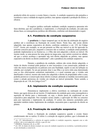 Professor Alaércio Cardoso
produzirá efeito de ocorrer o evento futuro e incerto. A condição suspensiva não prejudica a
existência e nem a validade do negócio jurídico, mas apenas suspende a produção de efeitos, a
eficácia.
O negócio jurídico realizado mediante condição suspensiva apresenta três
fases distintas, que são a pendência, o implemento, e a frustração da condição, em cada uma
dessas fases, as consequências jurídicas são diferentes, conforme será demonstrado a seguir.
4.1. Pendência da condição suspensiva
A pendência é o lapso temporal que vai da data da celebração do negócio
jurídico até a ocorrência ou frustração do evento futuro. Nesta fase, não existe direito
adquirido, mas apenas expectativa de direito, conforme estabelece o art. 125, do Código
Civil38
. Assim, por exemplo, se um pai promete ao filho um imóvel se ele for aprovado no
próximo concurso para juiz, enquanto o concurso não se realizar, a condição estará pendente,
podendo implementar-se ou frustrar-se, e o filho não terá adquirido o direito ao imóvel. Do
mesmo modo, se uma pessoa faz uma aposta na mega-sena, cujo sorteio ocorrerá no sábado,
até que o sorteio aconteça o apostador não terá direito adquirido ao prêmio, mas apenas
expectativa de direito ou direito condicional39
, ante a pendência da condição suspensiva.
Durante a pendência da condição, embora não exista direito adquirido, o
titular do direito eventual pode praticar os atos necessários à sua conservação, podendo se
valer dos meios extrajudiciais ou judiciais com esta finalidade, repelir os atos de turbação ou
esbulho, por exemplo. Se um pai promete doar à sua filha e ao noivo dela uma determinada
casa se eles efetivamente contraírem matrimônio, e o casal constatar que o vizinho está
danificando o imóvel, mesmo não tendo eles adquirido o direito de propriedade sobre a casa,
poderão promover a conservação desse direito eventual, adotando as medidas necessárias para
conter a atitude perniciosa do vizinho em relação ao imóvel prometido. Neste sentido, a
disposição do art. 130, do Código Civil.40
4.2. Implemento da condição suspensiva
Denomina-se implemento a efetiva ocorrência ou realização do evento
futuro, que agora deixou de ser incerto. O implemento da condição gera como consequência a
aquisição de direito para o interessado, ou seja, o direito passa de condicional ou em
expectativa para adquirido. Nos exemplos acima citados, a aprovação do filho no concurso
para juiz representa o implemento da condição. O sorteio dos números assinalados pelo
apostador também traduz implemento da condição, necessária para a aquisição do direito ao
prêmio.
4.3. Frustração da condição suspensiva
Ocorre a frustração da condição suspensiva quando o evento futuro
condicionante não se realiza. O efeito é a extinção do negócio jurídico, que é eliminado do
38
Art. 125. Subordinando-se a eficácia do negócio jurídico à condição suspensiva, enquanto esta se não
verificar, não se terá adquirido o direito, a que ele visa.
39
AMARAL, Francisco, ob. cit., p. 465.
40
Art. 130. Ao titular do direito eventual, nos casos de condição suspensiva ou resolutiva, é permitido praticar
os atos destinados a conservá-lo.
11
 