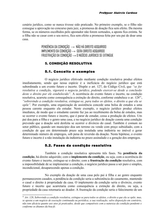 Professor Alaércio Cardoso
cenário jurídico, como se nunca tivesse sido praticado. No primeiro exemplo, se o filho não
consegue a aprovação no concurso para juiz, a promessa de doação fica sem efeito. Da mesma
forma, se os números escolhidos pelo apostador não forem sorteados, a aposta fica extinta. Se
a filha não se casar com o seu noivo, fica sem efeito a promessa feita por seu pai de doar uma
casa.
PENDÊNCIA DA CONDIÇÃO → NÃO HÁ DIREITO ADQUIRIDO
IMPLEMENTO DA CONDIÇÃO → GERA DIREITO ADQUIRIDO
FRUSTRAÇÃO DA CONDIÇÃO → O NGÓCIO JURÍDICO SE EXTINGUE
5. CONDIÇÃO RESOLUTIVA
5.1. Conceito e exemplos
O negócio jurídico efetivado mediante condição resolutiva produz efeitos
imediatamente, sendo que nessa espécie é a ineficácia do negócio jurídico que está
subordinada a um evento futuro e incerto. Dispõe o art. 127, do Código Civil, que “se for
resolutiva a condição, vigorará o negocia jurídico, podendo exercer-se desde a conclusão
deste o direito por ele estabelecido”. A ocorrência do evento futuro e incerto, na condição
resolutiva, acarreta como consequência a extinção do direito, conforme estabelece o ar. 12841
,
“sobrevindo a condição resolutiva, extingue-se, para todos os efeitos, o direito a que ela se
opõe”. Por exemplo, uma organização de assistência concede uma bolsa de estudos a uma
pessoa carente enquanto ela estudar. Neste exemplo, o negócio jurídico produz efeitos
imediatos, de modo que o estudante carente faz jus ao recebimento da bolsa de estudos, mas
se ocorrer o evento futuro e incerto, que é parar de estudar, cessa a produção de efeitos. Um
pai doa para a filha e o genro uma casa, e no negócio jurídico de doação consta uma condição
prevendo que a doação será desfeita se ocorrer o divórcio do casal. Também é comum no
setor público, quando um município doa um terreno ou vende com preço subsidiado, com a
condição de que em determinado prazo seja instalada uma indústria no imóvel e gerar
determinado número de empregos, sob pena de reversão da doação. Nesta hipótese, o evento
futuro e incerto é a não instalação da indústria no prazo assinalado e a geração dos empregos.
5.2. Fases da condição resolutiva
Também a condição resolutiva apresenta três fases. Na pendência da
condição, há direito adquirido; com o implemento da condição, ou seja, com a ocorrência do
evento futuro e incerto, extingue-se o direito; com a frustração da condição resolutiva, com
a impossibilidade de se implementar a condição, o negócio jurídico passa a ser puro e simples,
incondicional, desaparecendo apenas a condição.
No exemplo da doação de uma casa pelo pai à filha e ao genro enquanto
permanecerem casados, a pendência da condição seria a subsistência do casamento, mantendo
o casal o direito à propriedade da casa. O implemento da condição seria o divórcio, evento
futuro e incerto que acarretaria como consequência a extinção do direito, ou seja, a
propriedade da casa retornaria ao doador. A frustração da condição seria o falecimento de um
41
Art. 128, Sobrevindo a condição resolutiva, extingue-se para todos os efeitos, o direito a que ela se opõe; mas,
se aposta a um negócio de execução continuada ou periódica, a sua realização, salvo disposição em contrário,
não tem eficácia quanto aos atos já praticados, desde que compatíveis com a natureza da condição pendente e
conforme os ditames da boa-fé.
12
 