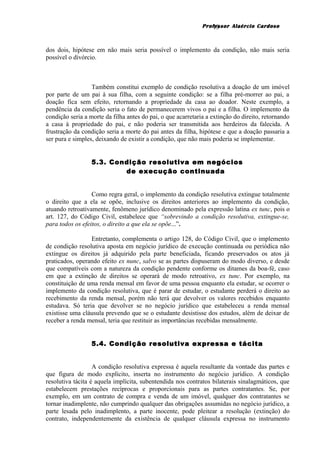 Professor Alaércio Cardoso
dos dois, hipótese em não mais seria possível o implemento da condição, não mais seria
possível o divórcio.
Também constitui exemplo de condição resolutiva a doação de um imóvel
por parte de um pai à sua filha, com a seguinte condição: se a filha pré-morrer ao pai, a
doação fica sem efeito, retornando a propriedade da casa ao doador. Neste exemplo, a
pendência da condição seria o fato de permanecerem vivos o pai e a filha. O implemento da
condição seria a morte da filha antes do pai, o que acarretaria a extinção do direito, retornando
a casa à propriedade do pai, e não poderia ser transmitida aos herdeiros da falecida. A
frustração da condição seria a morte do pai antes da filha, hipótese e que a doação passaria a
ser pura e simples, deixando de existir a condição, que não mais poderia se implementar.
5.3. Condição resolutiva em negócios
de execução continuada
Como regra geral, o implemento da condição resolutiva extingue totalmente
o direito que a ela se opõe, inclusive os direitos anteriores ao implemento da condição,
atuando retroativamente, fenômeno jurídico denominado pela expressão latina ex tunc, pois o
art. 127, do Código Civil, estabelece que “sobrevindo a condição resolutiva, extingue-se,
para todos os efeitos, o direito a que ela se opõe...”.
Entretanto, complementa o artigo 128, do Código Civil, que o implemento
de condição resolutiva aposta em negócio jurídico de execução continuada ou periódica não
extingue os direitos já adquirido pela parte beneficiada, ficando preservados os atos já
praticados, operando efeito ex nunc, salvo se as partes dispuseram do modo diverso, e desde
que compatíveis com a natureza da condição pendente conforme os ditames da boa-fé, caso
em que a extinção de direitos se operará de modo retroativo, ex tunc. Por exemplo, na
constituição de uma renda mensal em favor de uma pessoa enquanto ela estudar, se ocorrer o
implemento da condição resolutiva, que é parar de estudar, o estudante perderá o direito ao
recebimento da renda mensal, porém não terá que devolver os valores recebidos enquanto
estudava. Só teria que devolver se no negócio jurídico que estabeleceu a renda mensal
existisse uma cláusula prevendo que se o estudante desistisse dos estudos, além de deixar de
receber a renda mensal, teria que restituir as importâncias recebidas mensalmente.
5.4. Condição resolutiva expressa e tácita
A condição resolutiva expressa é aquela resultante da vontade das partes e
que figura de modo explícito, inserta no instrumento do negócio jurídico. A condição
resolutiva tácita é aquela implícita, subentendida nos contratos bilaterais sinalagmáticos, que
estabelecem prestações recíprocas e proporcionais para as partes contratantes. Se, por
exemplo, em um contrato de compra e venda de um imóvel, qualquer dos contratantes se
tornar inadimplente, não cumprindo qualquer das obrigações assumidas no negócio jurídico, a
parte lesada pelo inadimplento, a parte inocente, pode pleitear a resolução (extinção) do
contrato, independentemente da existência de qualquer cláusula expressa no instrumento
13
 