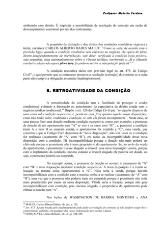 Professor Alaércio Cardoso
atribuindo esse direito. É implícita a possibilidade de resolução do contrato em razão do
descumprimento contratual por um dos contratantes.
A propósito da distinção e dos efeitos das condições resolutivas expressa e
tácita, esclarece CARLOS ALBERTO DABUS MALUF: “Como se sabe, de acordo com a
previsão legal, quando a condição resolutiva vem expressa no negócio, ela opera de pleno
direito,independentemente de interpelação, vale dizer, verificada a condição (seja positiva,
seja negativa), atua automaticamente sobre o vínculo jurídico, resolvendo-o...Já a cláusula
resolutiva tácita não opera pleno iure, fazendo-se mister a interpelação judicial”.42
A condição resolutiva tácita tem previsão legal no art. 475, do Código
Civil43
, o qual permite que o contratante promova a resolução (extinção) do contrato se a outra
parte não cumprir a obrigação assumida (inadimplemento).
6. RETROATIVIDADE DA CONDIÇÃO
A retroatividade da condição tem a finalidade de proteger o credor
condicional, evitando a frustração ou perecimento da expectativa de direito criada com o
negócio jurídico condicional.44
Dispõe o art. 126 do Código Civil que “se alguém dispuser de
uma coisa sob condição suspensiva, e, pendente esta, fizer quanto àquela novas disposições,
estas não terão valor, realizada a condição, se com ela forem incompatíveis”. Neste caso, se
uma pessoa fizer uma doação mediante condição suspensiva, como, por exemplo, a promessa
de doação de um apartamento para “A” se vier a se casar com “B” , e, pendente a condição
(nem A e nem B se casaram ainda), o apartamento for vendido a “C”, essa venda, que
constitui o que o Código Civil denomina de “nova disposição”, não terá valor se a condição
for realizada (casamento de “A” com “B”), em razão da incompatibilidade desse nova
disposição com a condição. Há incompatibilidade porque a doação não mais poderá ser
efetivada porque o promitente não é mais proprietário do apartamento. Se, ao invés da venda
do apartamento, o promitente tivesse alugado o imóvel, essa nova disposição valeria, porque
com o implemento da condição, mesmo estando o imóvel alugado ele poderia ser doado, ou
seja, a promessa poderia ser cumprida.
No exemplo acima, a promessa de doação se ocorrer o casamento de “A”
com “B” é uma disposição mediante condição suspensiva. A nova disposição é a venda ou
locação da mesma coisa (apartamento) a “C”. Nula seria a venda, porque haveria
incompatibilidade com a condição caso a mesma venha a se realizar (casamento de “A” com
“B”), uma vez que a promessa não poderia mais ser cumprida porque o promitente não seria
mais proprietário por causa da nova disposição. Válida seria a locação, porque não gera
incompatibilidade com condição, pois, mesmo alugado, o proprietário do apartamento pode
efetuar a doação para “A”.
Nas lições de WASHINGTON DE BARROS MONTEIRO e ANA
42
MALUF, Carlos Alberto Dabus, ob. cit., p. 102.
43
Art. 475. A parte lesada pelo inadimplemento pode pedir a resolução do contrato, se não preferir exigir-lhe o
cumprimento, cabendo, em qualquer dos casos, indenização por perdas e danos.
44
GONÇALVES, Carlos Roberto, ob. cit., p. 388-389.
14
 