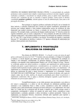 Professor Alaércio Cardoso
CRISTINA DE BARROS MONTEIRO FRANÇA PINTO, “a retroatividade da condição
permanece como a maneira mais simples e natural para esclarecer este fato singular: apenas
realizada a condição, o nascimento na relação jurídica, para os efeitos mais importantes,
retrotrai até o momento em que se concluiu o negócio jurídico. Caem assim os direitos
constituídos pendente conditione, valendo apenas os atos de administração, bem como os de
percepção dos frutos...”45
Para proteger os negócios jurídicos realizados de boa-fé, em se tratando de
bens imóveis, a cláusula condicional deve constar do registro imobiliário, permitindo que
terceiros que venham adquirir o bem tenham conhecimento acerca da existência de uma
disposição que poderá ocasionar no futuro a extinção de seu direito, com consideráveis
prejuízos. No exemplo citado, a promessa de doação condicional para “A” deveria constar do
registro imobiliário, pois só assim o adquirente “C” teria condições de saber da existência da
cláusula condicional, e não poderia alegar boa-fé diante da realização da condição (casamento
de “A” com “B”), o que levaria à extinção o seu direito. Na ausência do registro, a aquisição
feita por “C” não poderia ser desfeita, e caberia a “A” apenas a obtenção de indenização por
perdas e danos perante autor da promessa.
7. IMPLEMENTO E FRUSTRAÇÃO
MALICIOSA DA CONDIÇÃO
Nos dizeres de MIGUEL REALE, “é a boa-fé o cerne em torno do qual
girou a alteração de nossa Lei Civil”.46
Coerente com esse princípio, o Código Civil repudia
a malícia e a má-fé daquele que obtém por meios ilícitos o implemento da condição ou
impede a sua realização, considerando, na primeira hipótese, como não implementada a
condição, e na segunda, como implementada. Dispõe o art. 129 do Código Civil que “Reputa-
se verificada, quanto aos efeitos jurídicos, a condição cujo implemento for maliciosamente
obstado pela parte a quem desfavorecer, considerando-se, ao contrário, não verificada a
condição maliciosamente levada a efeito por aquele a quem aproveita o seu implemento”. O
implemento ou a frustração da condição devem ocorrer de forma natural, sem a interferência
dolosa ou intencional da parte a quem favorece o implemento ou a frustração. Ensina
ÁLVARO VILLAÇA AZEVEDO que “O texto comentado, indene de dúvidas, não cogita de
simples culpa, mas de dolo, malícia, de atuação premeditada para obstar ou provocar o
implemento condicional. Não se aplica a doutrina alienígena segundo a qual bastaria o
obstáculo ou a provocação culposa”.47
Exemplificativamente, se um clube promete uma premiação a um atleta se
ele vencer a competição, e o atleta se vale da utilização de substâncias proibidas para
aumentar o seu rendimento físico e obter o êxito, considera-se como não verificada a
condição, pois a parte beneficiada conseguiu de forma maliciosa o seu implemento. Por outro
lado, se o clube que fez a promessa age de modo a impedir que o atleta consiga vencer a
competição, corrompendo o árbitro ou usando de outro meio ilícito, considera-se como
implementada a condição, podendo o atleta reivindicar o prêmio prometido. Trata-se de
implemento ou frustração fictícios, mecanismo utilizado pelo legislador para reprimir a
45
MONTEIRO, Washington de Barros e PINTO, Cristina de Barros Monteiro França, Direito civil: introdução,
p.
46
REALE, Miguel, História do novo código civil, p. 248.
47
AZEVEDO, Álvaro Villaça, ob. cit., p. 240.
15
 