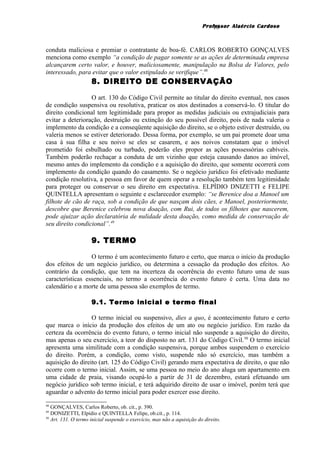 Professor Alaércio Cardoso
conduta maliciosa e premiar o contratante de boa-fé. CARLOS ROBERTO GONÇALVES
menciona como exemplo “a condição de pagar somente se as ações de determinada empresa
alcançarem certo valor, e houver, maliciosamente, manipulação na Bolsa de Valores, pelo
interessado, para evitar que o valor estipulado se verifique”.48
8. DIREITO DE CONSERVAÇÃO
O art. 130 do Código Civil permite ao titular do direito eventual, nos casos
de condição suspensiva ou resolutiva, praticar os atos destinados a conservá-lo. O titular do
direito condicional tem legitimidade para propor as medidas judiciais ou extrajudiciais para
evitar a deterioração, destruição ou extinção do seu possível direito, pois de nada valeria o
implemento da condição e a conseqüente aquisição do direito, se o objeto estiver destruído, ou
valeria menos se estiver deteriorado. Dessa forma, por exemplo, se um pai promete doar uma
casa à sua filha e seu noivo se eles se casarem, e aos noivos constatam que o imóvel
prometido foi esbulhado ou turbado, poderão eles propor as ações possessórias cabíveis.
Também poderão rechaçar a conduta de um vizinho que esteja causando danos ao imóvel,
mesmo antes do implemento da condição e a aquisição do direito, que somente ocorrerá com
implemento da condição quando do casamento. Se o negócio jurídico foi efetivado mediante
condição resolutiva, a pessoa em favor de quem operar a resolução também tem legitimidade
para proteger ou conservar o seu direito em expectativa. ELPÍDIO DNIZETTI e FELIPE
QUINTELLA apresentam o seguinte e esclarecedor exemplo: “se Berenice doa a Manoel um
filhote de cão de raça, sob a condição de que nasçam dois cães, e Manoel, posteriormente,
descobre que Berenice celebrou nova doação, com Rui, de todos os filhotes que nascerem,
pode ajuizar ação declaratória de nulidade desta doação, como medida de conservação de
seu direito condicional”.49
9. TERMO
O termo é um acontecimento futuro e certo, que marca o início da produção
dos efeitos de um negócio jurídico, ou determina a cessação da produção dos efeitos. Ao
contrário da condição, que tem na incerteza da ocorrência do evento futuro uma de suas
características essenciais, no termo a ocorrência do evento futuro é certa. Uma data no
calendário e a morte de uma pessoa são exemplos de termo.
9.1. Termo inicial e termo final
O termo inicial ou suspensivo, dies a quo, é acontecimento futuro e certo
que marca o início da produção dos efeitos de um ato ou negócio jurídico. Em razão da
certeza da ocorrência do evento futuro, o termo inicial não suspende a aquisição do direito,
mas apenas o seu exercício, a teor do disposto no art. 131 do Código Civil.50
O termo inicial
apresenta uma similitude com a condição suspensiva, porque ambos suspendem o exercício
do direito. Porém, a condição, como visto, suspende não só exercício, mas também a
aquisição do direito (art. 125 do Código Civil) gerando mera expectativa de direito, o que não
ocorre com o termo inicial. Assim, se uma pessoa no meio do ano aluga um apartamento em
uma cidade de praia, visando ocupá-lo a partir de 31 de dezembro, estará efetuando um
negócio jurídico sob termo inicial, e terá adquirido direito de usar o imóvel, porém terá que
aguardar o advento do termo inicial para poder exercer esse direito.
48
GONÇALVES, Carlos Roberto, ob. cit., p. 390.
49
DONIZETTI, Elpídio e QUINTELLA Felipe, ob.cit., p. 114.
50
Art. 131. O termo inicial suspende o exercício, mas não a aquisição do direito.
16
 