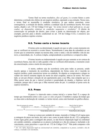 Professor Alaércio Cardoso
Termo final ou termo resolutivo, dies ad quem, é o evento futuro e certo
determina a extinção dos efeitos de um negócio jurídico, operando a sua extinção. Nesse caso,
o termo final se assemelha à condição resolutiva, já que ambos acarretam, como
consequência, a extinção do direito, embora a condição seja de ocorrência incerta. Por essas
razões, dispõe o art. 135 do Código Civil que “Ao termo inicial e final aplicam-se, no que
couber, as disposições relativas às condições suspensiva e resolutiva”. O direito de
conservação ou proteção do direito, para evitar a perda ou deterioração do objeto, por
exemplo, previsto para o direito condicional no art. 130 do Código Civil, é extensivo aos
negócios jurídicos sujeitos a termo.
9.2. Termo certo e termo incerto
O termo certo ou determinado é aquele em que se sabe o exato momento em
que se verificará ou ocorrerá o evento futuro. Normalmente é uma data do calendário ou um
evento que se comemora sempre na mesma data, como o natal, o dia do trabalho e dia de ano
novo, a maioridade, etc. A certeza é dupla, compreendendo a ocorrência e a respectiva data.
O termo incerto ou indeterminado é aquele em que somente se ter certeza da
ocorrência futura, mas não se sabe quando o fato se verificará efetivamente, o momento exato
da concretização, como a morte de uma pessoa.
A morte, embora seja de ocorrência certa para todas as pessoas, sendo
incerto apenas o momento da ocorrência, dependendo da forma como ela é inserida no
negócio jurídico, pode caracterizar termo ou condição. Se alguém se compromete a alugar ou
vender um imóvel somente depois da morte do atual ocupante, trata-se de termo. Por outro
lado, se um pai efetuar a doação de um apartamento para a sua filha, mas estipular que se a
filha morrer antes do pai o imóvel reverterá à propriedade do doador, a hipótese será de
condição, porque não é certo que a filha morrerá antes do pai. A condição aí posta seria da
espécie resolutiva.
9.3. Prazo
O prazo é o intervalo entre o termo inicial e o termo final. É o espaço de
tempo que intermedeia entre o dies a quo e o dies ad quem. É também o espaço de tempo que
se situa entre a declaração de vontade e o termo inicial, como está ilustrado no gráfico abaixo.
Data da assinatura do contrato Data do início da vigência Data do final da vigência
(30/julho/2011)-----------PRAZO----------(30/janeiro/2012)--------------PRAZO------------------(29/janeiro/2013)
______ ┬ ______________________┬_________________________┬__________
Termo inicial ou dies a quo Termo final ou dies ad quem
Conta-se o prazo por unidade de tempo, trazendo o Código Civil regras para
a contagem do prazo em horas, dia, mês e ano, como se pode inferir do art. 132 e parágrafos.
Como regra geral, para a contagem dos prazos, se não houver disposição legal ou contratual
em sentido contrário, computam-se os prazos excluindo-se o dia do começo e incluindo o do
vencimento, como preceitua o caput do art. 132 do Código Civil.51
Não pode computar o dia
51
Art. 132. Salvo disposição legal ou convencional em contrário, computam-se os prazos, excluído o dia do
começo, e incluído o do vencimento,
17
 