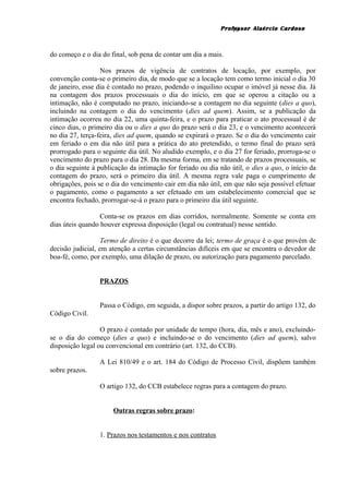 Professor Alaércio Cardoso
do começo e o dia do final, sob pena de contar um dia a mais.
Nos prazos de vigência de contratos de locação, por exemplo, por
convenção conta-se o primeiro dia, de modo que se a locação tem como termo inicial o dia 30
de janeiro, esse dia é contado no prazo, podendo o inquilino ocupar o imóvel já nesse dia. Já
na contagem dos prazos processuais o dia do início, em que se operou a citação ou a
intimação, não é computado no prazo, iniciando-se a contagem no dia seguinte (dies a quo),
incluindo na contagem o dia do vencimento (dies ad quem). Assim, se a publicação da
intimação ocorreu no dia 22, uma quinta-feira, e o prazo para praticar o ato processual é de
cinco dias, o primeiro dia ou o dies a quo do prazo será o dia 23, e o vencimento acontecerá
no dia 27, terça-feira, dies ad quem, quando se expirará o prazo. Se o dia do vencimento cair
em feriado o em dia não útil para a prática do ato pretendido, o termo final do prazo será
prorrogado para o seguinte dia útil. No aludido exemplo, e o dia 27 for feriado, prorroga-se o
vencimento do prazo para o dia 28. Da mesma forma, em se tratando de prazos processuais, se
o dia seguinte à publicação da intimação for feriado ou dia não útil, o dies a quo, o início da
contagem do prazo, será o primeiro dia útil. A mesma regra vale paga o cumprimento de
obrigações, pois se o dia do vencimento cair em dia não útil, em que não seja possível efetuar
o pagamento, como o pagamento a ser efetuado em um estabelecimento comercial que se
encontra fechado, prorrogar-se-á o prazo para o primeiro dia útil seguinte.
Conta-se os prazos em dias corridos, normalmente. Somente se conta em
dias úteis quando houver expressa disposição (legal ou contratual) nesse sentido.
Termo de direito é o que decorre da lei; termo de graça é o que provém de
decisão judicial, em atenção a certas circunstâncias difíceis em que se encontra o devedor de
boa-fé, como, por exemplo, uma dilação de prazo, ou autorização para pagamento parcelado.
PRAZOS
Passa o Código, em seguida, a dispor sobre prazos, a partir do artigo 132, do
Código Civil.
O prazo é contado por unidade de tempo (hora, dia, mês e ano), excluindo-
se o dia do começo (dies a quo) e incluindo-se o do vencimento (dies ad quem), salvo
disposição legal ou convencional em contrário (art. 132, do CCB).
A Lei 810/49 e o art. 184 do Código de Processo Civil, dispõem também
sobre prazos.
O artigo 132, do CCB estabelece regras para a contagem do prazo.
Outras regras sobre prazo:
1. Prazos nos testamentos e nos contratos
18
 