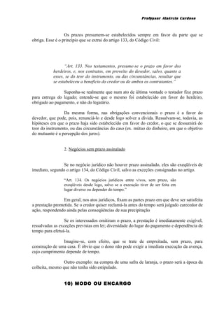Professor Alaércio Cardoso
Os prazos presumem-se estabelecidos sempre em favor da parte que se
obriga. Esse é o princípio que se extrai do artigo 133, do Código Civil:
“Art. 133. Nos testamentos, presume-se o prazo em favor dos
herdeiros, e, nos contratos, em proveito do devedor, salvo, quanto a
esses, se do teor do instrumento, ou das circunstâncias, resultar que
se estabeleceu a benefício do credor ou de ambos os contratantes.”
Suponha-se realmente que num ato de última vontade o testador fixe prazo
para entrega do legado; entende-se que o mesmo foi estabelecido em favor do herdeiro,
obrigado ao pagamento, e não do legatário.
Da mesma forma, nas obrigações convencionais o prazo é a favor do
devedor, que pode, pois, renunciá-lo e desde logo solver a dívida. Ressalvam-se, todavia, as
hipóteses em que o prazo haja sido estabelecido em favor do credor, o que se dessumirá do
teor do instrumento, ou das circunstâncias do caso (ex. mútuo do dinheiro, em que o objetivo
do mutuante é a percepção dos juros).
2. Negócios sem prazo assinalado
Se no negócio jurídico não houver prazo assinalado, eles são exeqüíveis de
imediato, segundo o artigo 134, do Código Civil, salvo as exceções consignadas no artigo.
“Art. 134. Os negócios jurídicos entre vivos, sem prazo, são
exeqüíveis desde logo, salvo se a execução tiver de ser feita em
lugar diverso ou depender do tempo.”
Em geral, nos atos jurídicos, fixam as partes prazo em que deve ser satisfeita
a prestação prometida. Se o credor quiser reclamá-la antes do tempo será julgado carecedor de
ação, respondendo ainda pelas conseqüências de sua precipitação
Se os interessados omitiram o prazo, a prestação é imediatamente exigível,
ressalvadas as exceções previstas em lei; diversidade do lugar do pagamento e dependência de
tempo para efetuá-la.
Imagine-se, com efeito, que se trate de empreitada, sem prazo, para
construção de uma casa. É óbvio que o dono não pode exigir a imediata execução da avença,
cujo cumprimento depende de tempo.
Outro exemplo: na compra de uma safra de laranja, o prazo será a época da
colheita, mesmo que não tenha sido estipulado.
10) MODO OU ENCARGO
19
 