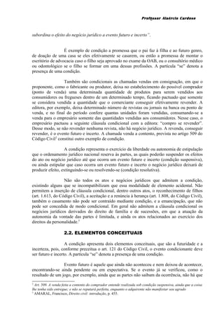 Professor Alaércio Cardoso
subordina o efeito do negócio jurídico a evento futuro e incerto”.
É exemplo de condição a promessa que o pai faz à filha e ao futuro genro,
de doação de uma casa se eles efetivamente se casarem, ou então a promessa de montar o
escritório de advocacia caso o filho seja aprovado no exame da OAB, ou o consultório médico
ou odontológico se o filho se formar em uma dessas profissões. A partícula “se” denota a
presença de uma condição.
Também são condicionais as chamadas vendas em consignação, em que o
proponente, como o fabricante ou produtor, deixa no estabelecimento do possível comprador
(ponto de venda) uma determinada quantidade de produtos para serem vendidos aos
consumidores ou fregueses dentro de um determinado tempo, ficando pactuado que somente
se considera vendida a quantidade que o comerciante conseguir efetivamente revender. A
editora, por exemplo, deixa determinado número de revistas ou jornais na banca ou ponto de
venda, e no final do período confere quantas unidades foram vendidas, consumando-se a
venda para o empresário somente das quantidades vendidas aos consumidores. Nesse caso, o
empresário pactuou a seguinte cláusula condicional com a editora: “compro se revender”.
Desse modo, se não revender nenhuma revista, não há negócio jurídico. A revenda, conseguir
revender, é o evento futuro e incerto. A chamada venda a contento, prevista no artigo 509 do
Código Civil2
constitui outro exemplo de condição.
A condição representa o exercício da liberdade ou autonomia de estipulação
que o ordenamento jurídico nacional reserva às partes, as quais poderão suspender os efeitos
do ato ou negócio jurídico até que ocorra um evento futuro e incerto (condição suspensiva),
ou ainda estipular que caso ocorra um evento futuro e incerto o negócio jurídico deixará de
produzir efeito, extinguindo-se ou resolvendo-se (condição resolutiva).
Não são todos os atos e negócios jurídicos que admitem a condição,
existindo alguns que se incompatibilizam que essa modalidade de elemento acidental. Não
permitem a inserção de cláusula condicional, dentro outros atos, o reconhecimento de filhos
(art. 1.613, do Código Civil), a aceitação e a renúncia à herança (art. 1.808, do Código Civil),
também o casamento não pode ser contraído mediante condição, e a emancipação, que não
pode ser concedida de modo condicional. Em geral não admitem a cláusula condicional os
negócios jurídicos derivados do direito de família e de sucessões, em que a atuação da
autonomia da vontade das partes é limitada, e ainda os atos relacionados ao exercício dos
direitos da personalidade.3
2.2. ELEMENTOS CONCEITUAIS
A condição apresenta dois elementos conceituais, que são a futuridade e a
incerteza, pois, conforme preceitua o art. 121 do Código Civil, o evento condicionante deve
ser futuro e incerto. A partícula “se” denota a presença de uma condição.
Evento futuro é aquele que ainda não aconteceu e nem deixou de acontecer,
encontrando-se ainda pendente ou em expectativa. Se o evento já se verificou, como o
resultado de um jogo, por exemplo, ainda que as partes não saibam da ocorrência, não há que
2
Art. 509. A venda feita a contento do comprador entende realizada sob condição suspensiva, ainda que a coisa
lhe tenha sido entregue; e não se reputará perfeita, enquanto o adquirente não manifestar seu agrado
3
AMARAL, Francisco, Direito civil: introdução, p. 455.
2
 