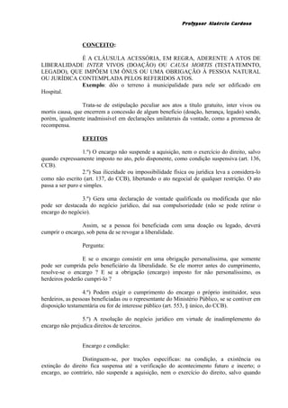 Professor Alaércio Cardoso
CONCEITO:
É A CLÁUSULA ACESSÓRIA, EM REGRA, ADERENTE A ATOS DE
LIBERALIDADE INTER VIVOS (DOAÇÃO) OU CAUSA MORTIS (TESTATEMNTO,
LEGADO), QUE IMPÕEM UM ÔNUS OU UMA OBRIGAÇÃO À PESSOA NATURAL
OU JURÍDICA CONTEMPLADA PELOS REFERIDOS ATOS.
Exemplo: dôo o terreno à municipalidade para nele ser edificado em
Hospital.
Trata-se de estipulação peculiar aos atos a título gratuito, inter vivos ou
mortis causa, que encerrem a concessão de algum benefício (doação, herança, legado) sendo,
porém, igualmente inadmissível em declarações unilaterais da vontade, como a promessa de
recompensa.
EFEITOS
1.º) O encargo não suspende a aquisição, nem o exercício do direito, salvo
quando expressamente imposto no ato, pelo disponente, como condição suspensiva (art. 136,
CCB).
2.º) Sua iliceidade ou impossibilidade física ou jurídica leva a considera-lo
como não escrito (art. 137, do CCB), libertando o ato negocial de qualquer restrição. O ato
passa a ser puro e simples.
3.º) Gera uma declaração de vontade qualificada ou modificada que não
pode ser destacada do negócio jurídico, daí sua compulsoriedade (não se pode retirar o
encargo do negócio).
Assim, se a pessoa foi beneficiada com uma doação ou legado, deverá
cumprir o encargo, sob pena de se revogar a liberalidade.
Pergunta:
E se o encargo consistir em uma obrigação personalíssima, que somente
pode ser cumprida pelo beneficiário da liberalidade. Se ele morrer antes do cumprimento,
resolve-se o encargo ? E se a obrigação (encargo) imposto for não personalíssimo, os
herdeiros poderão cumpri-lo ?
4.º) Podem exigir o cumprimento do encargo o próprio instituidor, seus
herdeiros, as pessoas beneficiadas ou o representante do Ministério Público, se se contiver em
disposição testamentária ou for de interesse público (art. 553, § único, do CCB).
5.º) A resolução do negócio jurídico em virtude de inadimplemento do
encargo não prejudica direitos de terceiros.
Encargo e condição:
Distinguem-se, por trações específicas: na condição, a existência ou
extinção do direito fica suspensa até a verificação do acontecimento futuro e incerto; o
encargo, ao contrário, não suspende a aquisição, nem o exercício do direito, salvo quando
20
 