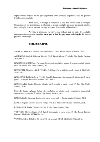 Professor Alaércio Cardoso
expressamente imposto no ato, pelo disponente, como condição suspensiva, caso em que será
tratado como condição.
Além disso, o encargo é coercitivo, o que não sucede com a condição.
Ninguém pode ser constrangido a submeter-se a uma condição, ao passo que estará sujeito a
esta contingência, se se tratar de encargo, sob pena de se anular a liberalidade.
Por fim, a conjunção se serve para indicar que se trata de condição,
enquanto o emprego das locuções para que, a fim de que, com a obrigação de, denota
presença de encargo.
BIBLIOGRAFIA
AMARAL, Francisco. Direito civil: introdução. 3ª Ed. Rio de Janeiro: Renovar, 2000.
ASCENSÃO, José de Oliveira. Direito Civil: Teoria Geral. 3ª edição. São Paulo: Saraiva,
2010, vol. 2.
DINIS MARIA HELENA. Curso de direito civil brasileiro, volume 1: teoria geral do direito
civil. 28ª edição. São Paulo: Saraiva, 2011.
DONIZETTI, Elpídio e e QUINTENELLA, Felipe. Curso didático de direito civil. São Paulo:
Atlas, 2012.
GAGLIANO, Pablo Stolze e FILHO, Rodolfo Pamplona. Novo curso de direito civil: parte
geral, 14ª edição, São Paulo: Saraiva, 2012, vol. 1.
GONÇALVES, Carlos Roberto. Direito civil brasileiro: parte geral. 8ª Ed., São Paulo:
Saraiva, 2010.
MALUF, Carlos Alberto Dabus. As condições no direito civil: potestativa, impossível,
suspensiva e resolutiva. 3ª edição, São Paulo: Saraiva, 2011.
NADER, Paulo, Curso de direito civil, parte geral. vol. 1. Rio de Janeiro: Forense, 2010.
REALE, Miguel. História do novo código civil. São Paulo: Revista dos Tribunais, 2005.
RODRIGUES, Sílvio. Direito civil. vol. 1, São Paulo: Saraiva, 2002.
TARTUCE, Flávio. Direito civil: Lei de introdução e parte geral. 8ª ed., Rio de Janeiro:
Forense; São Paulo: MÉTODO, 2012.
VENOSA, Sílvio de Salvo. Direito civil: parte geral. 12ª ed. São Paulo: Atlas, 2012.
21
 