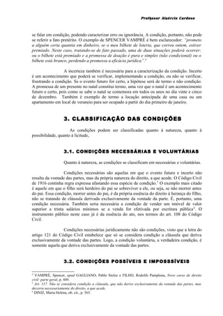 Professor Alaércio Cardoso
se falar em condição, podendo caracterizar erro ou ignorância. A condição, portanto, não pode
se referir a fato pretérito. O exemplo de SPENCER VAMPRÉ é bem esclarecedor: “prometo
a alguém certa quantia em dinheiro, se o meu bilhete de loteria, que correu ontem, estiver
premiado. Neste caso, tratando-se de fato passado, uma de duas situações poderá ocorrer:
ou o bilhete está premiado e a promessa de doação é pura e simples (não condicional) ou o
bilhete está branco, perdendo a promessa a eficácia jurídica”.4
A incerteza também é necessária para a caracterização da condição. Incerto
é um acontecimento que poderá se verificar, implementando a condição, ou não se verificar,
frustrando a condição. Se o evento futuro for certo, a hipótese será de termo e não condição.
A promessa de um presente no natal constitui termo, uma vez que o natal é um acontecimento
futuro e certo, pois como se sabe o natal se comemora em todos os anos no dia vinte e cinco
de dezembro. Também é exemplo de termo a locação antecipada de uma casa ou um
apartamento em local de veraneio para ser ocupado a partir do dia primeiro de janeiro.
3. CLASSIFICAÇÃO DAS CONDIÇÕES
As condições podem ser classificadas quanto à natureza, quanto à
possibilidade, quanto à licitude,
3.1. CONDIÇÕES NECESSÁRIAS E VOLUNTÁRIAS
Quanto à natureza, as condições se classificam em necessárias e voluntárias.
Condições necessárias são aquelas em que o evento futuro e incerto não
resulta da vontade das partes, mas da própria natureza do direito, a que acede. O Código Civil
de 1916 continha regra expressa afastando essa espécie de condição.5
O exemplo mais citado
é aquele em que o filho será herdeiro do pai se sobreviver a ele, ou seja, se não morrer antes
do pai. Essa condição, morrer antes do pai, é da própria essência do direito à herança do filho,
não se tratando de cláusula derivada exclusivamente da vontade da parte. É, portanto, uma
condição necessária. Também seria necessária a condição de vender um imóvel de valor
superior a trinta salários mínimos se a venda for efetivada por escritura pública6
. O
instrumento público neste caso já é da essência do ato, nos termos do art. 108 do Código
Civil.
Condições necessárias juridicamente não são condições, visto que a letra do
artigo 121 do Código Civil estabelece que só se considera condição a cláusula que deriva
exclusivamente da vontade das partes. Logo, a condição voluntária, a verdadeira condição, é
somente aquela que deriva exclusivamente da vontade das partes.
3.2. CONDIÇÕES POSSÍVEIS E IMPOSSSÍVEIS
4
VAMPRÉ, Spencer, apud GAGLIANO, Pablo Stolze e FILHO, Rodolfo Pamplona, Novo curso de direito
civil: parte geral, p. 449.
5
Art. 117. Não se considera condição a cláusula, que não derive exclusivamente da vontade das partes, mas
decorra necessariamente do direito, a que acede.
6
DINIZ, Maria Helena, ob. cit., p. 565.
3
 