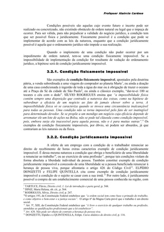 Professor Alaércio Cardoso
Condições possíveis são aquelas cujo evento futuro e incerto pode ser
realizado ou concretizado, não existindo obstáculo de ordem natural ou legal que o impeça de
ocorrer. Para ser válida, para não prejudicar a validade do negócio jurídico, a condição tem
que ser possível física e juridicamente. Fisicamente possível é a condição que pode se
implementar de acordo com as leis da natureza, enquanto que a condição juridicamente
possível é aquela que o ordenamento jurídico não impede a sua realização.
Quando o implemento de uma condição não puder ocorrer por um
impedimento de ordem natural, tem-se uma condição fisicamente impossível. Se a
impossibilidade de implementação da condição for resultante de vedação do ordenamento
jurídico, a hipótese será de condição juridicamente impossível.
3.2.1. Condição fisicamente impossível
São exemplos de condição fisicamente impossível, apontados pela doutrina
pátria, a venda subordinada a uma viagem do comprador ao planeta Marte7
, ou ainda a doação
de uma casa condicionada à ingestão de toda a água do mar ou à obrigação de trazer o oceano
até a Praça da Sé da cidade de São Paulo8
, ou ainda o clássico exemplo, “dar-te-ei 100 se
tocares o céu com o dedo”. SÍLVIO ROGRIGUES ensina que “a impossibilidade física
contém sempre uma disposição que contradiz a natureza das coisas, como na hipótese de
subordinar a eficácia de um negócio ao fato de jamais chover sobre a terra. A
impossibilidade física só se caracteriza quando se invoca uma circunstância inalcançável
para todas as pessoas. Uma condição não se torna impossível pelo fato de ser inatingível
para determinado devedor. Se se propõe a um mendigo um negócio cuja eficácia depende de
arrematar ele um lote de ações na Bolsa, não se pode tal cláusula como condição impossível,
pois, embora surja ela inacessível para aquela pessoa, não o é para muitas outras”.9
Os
exemplos de condição fisicamente impossíveis, por óbvio, só podem ser absurdos, já que
contrariam as leis naturais ou da física.
3.2.2. Condição juridicamente impossível
A oferta de um emprego com a condição de o trabalhador renunciar ao
direito de recebimento de horas extras caracteriza exemplo de condição juridicamente
impossível. É dessa mesma natureza a condição que obriga o beneficiário de uma liberalidade
a renunciar ao trabalho10
, ou ao exercício de uma profissão11
, porque tais condições violam de
forma absoluta a liberdade individual da pessoa. Também constitui exemplo de condição
juridicamente impossível a concessão de uma liberalidade se a pessoa beneficiada renunciar à
herança de pessoa viva, porque afrontaria o artigo 426 do Código Civil12
. ELPÍDIO
DONIZETTI e FELIPE QUINTELLA cita como exemplo de condição juridicamente
impossível a condição de o sujeito se casar com a sua irmã.13
Por outro lado, é juridicamente
possível a compra de um estabelecimento comercial de uma pessoa conhecida na região, com
7
TARTUCE, Flávio, Direito civil, 1: Lei de introdução e parte geral, p. 344.
8
DINIZ, Maria Helena, ob. cit., p. 564.
9
RODRIGUES, Sílvio, Direito civil, p. 247.
10
O artigos 193, da Constituição Federal estabelece que “a ordem social tem como base o primado do trabalho,
e como objetivo o bem-estar e a justiça sociais”. O artigo 6º da Magna Carta prevê que o trabalho é um direito
social.
11
Art. 5º, XIII, da Constituição Federal estabelece que “é livre o exercício de qualquer trabalho ou profissão,
atendidas as qualificações profissionais que a lei estabelecer”.
12
Art. 426. Não pode ser objeto de contrato a herança de pessoa viva.
13
DONIZETTI, Elpídio e e QUINTENELLA, Felipe. Curso didático de direito civil, p. 116.
4
 