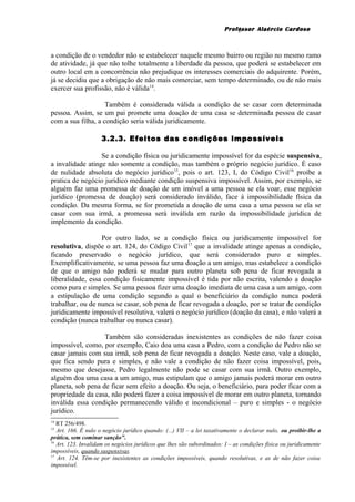 Professor Alaércio Cardoso
a condição de o vendedor não se estabelecer naquele mesmo bairro ou região no mesmo ramo
de atividade, já que não tolhe totalmente a liberdade da pessoa, que poderá se estabelecer em
outro local em a concorrência não prejudique os interesses comerciais do adquirente. Porém,
já se decidiu que a obrigação de não mais comerciar, sem tempo determinado, ou de não mais
exercer sua profissão, não é válida14
.
Também é considerada válida a condição de se casar com determinada
pessoa. Assim, se um pai promete uma doação de uma casa se determinada pessoa de casar
com a sua filha, a condição seria válida juridicamente.
3.2.3. Efeitos das condições impossíveis
Se a condição física ou juridicamente impossível for da espécie suspensiva,
a invalidade atinge não somente a condição, mas também o próprio negócio jurídico. É caso
de nulidade absoluta do negócio jurídico15
, pois o art. 123, I, do Código Civil16
proíbe a
pratica de negócio jurídico mediante condição suspensiva impossível. Assim, por exemplo, se
alguém faz uma promessa de doação de um imóvel a uma pessoa se ela voar, esse negócio
jurídico (promessa de doação) será considerado inválido, face à impossibilidade física da
condição. Da mesma forma, se for prometida a doação de uma casa a uma pessoa se ela se
casar com sua irmã, a promessa será inválida em razão da impossibilidade jurídica de
implemento da condição.
Por outro lado, se a condição física ou juridicamente impossível for
resolutiva, dispõe o art. 124, do Código Civil17
que a invalidade atinge apenas a condição,
ficando preservado o negócio jurídico, que será considerado puro e simples.
Exemplificativamente, se uma pessoa faz uma doação a um amigo, mas estabelece a condição
de que o amigo não poderá se mudar para outro planeta sob pena de ficar revogada a
liberalidade, essa condição fisicamente impossível é tida por não escrita, valendo a doação
como pura e simples. Se uma pessoa fizer uma doação imediata de uma casa a um amigo, com
a estipulação de uma condição segundo a qual o beneficiário da condição nunca poderá
trabalhar, ou de nunca se casar, sob pena de ficar revogada a doação, por se tratar de condição
juridicamente impossível resolutiva, valerá o negócio jurídico (doação da casa), e não valerá a
condição (nunca trabalhar ou nunca casar).
Também são consideradas inexistentes as condições de não fazer coisa
impossível, como, por exemplo, Caio doa uma casa a Pedro, com a condição de Pedro não se
casar jamais com sua irmã, sob pena de ficar revogada a doação. Neste caso, vale a doação,
que fica sendo pura e simples, e não vale a condição de não fazer coisa impossível, pois,
mesmo que desejasse, Pedro legalmente não pode se casar com sua irmã. Outro exemplo,
alguém doa uma casa a um amigo, mas estipulam que o amigo jamais poderá morar em outro
planeta, sob pena de ficar sem efeito a doação. Ou seja, o beneficiário, para poder ficar com a
propriedade da casa, não poderá fazer a coisa impossível de morar em outro planeta, tornando
inválida essa condição permanecendo válido e incondicional – puro e simples - o negócio
jurídico.
14
RT 256/498.
15
Art. 166. É nulo o negócio jurídico quando: (...) VII – a lei taxativamente o declarar nulo, ou proibir-lhe a
prática, sem cominar sanção”.
16
Art. 123. Invalidam os negócios jurídicos que lhes são subordinados: I – as condições física ou juridicamente
impossíveis, quando suspensivas.
17
Art. 124. Têm-se por inexistentes as condições impossíveis, quando resolutivas, e as de não fazer coisa
impossível.
5
 