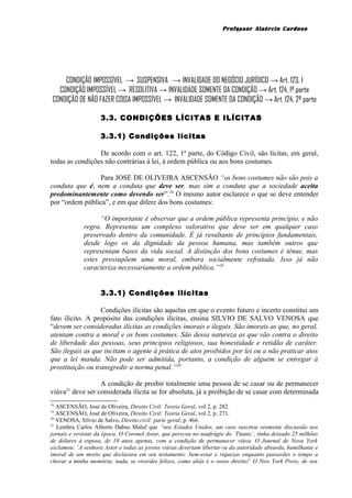 Professor Alaércio Cardoso
CONDIÇÃO IMPOSSÍVEL → SUSPENSIVA → INVALIDADE DO NEGÓCIO JURÍDICO → Art. 123, I
CONDIÇÃO IMPOSSÍVEL → RESOLITIVA → INVALIDADE SOMENTE DA CONDIÇÃO → Art. 124, 1ª parte
CONDIÇÃO DE NÃO FAZER COISA IMPOSSÍVEL → INVALIDADE SOMENTE DA CONDIÇÃO → Art. 124, 2ª parte
3.3. CONDIÇÕES LÍCITAS E ILÍCITAS
3.3.1) Condições lícitas
De acordo com o art. 122, 1ª parte, do Código Civil, são lícitas, em geral,
todas as condições não contrárias á lei, à ordem pública ou aos bons costumes.
Para JOSÉ DE OLIVEIRA ASCENSÃO “os bons costumes não são pois a
conduta que é, nem a conduta que deve ser, mas sim a conduta que a sociedade aceita
predominantemente como devendo ser”.18
O mesmo autor esclarece o que se deve entender
por “ordem pública”, e em que difere dos bons costumes:
“O importante é observar que a ordem pública representa princípio, e não
regra. Representa um complexo valorativo que deve ser em qualquer caso
preservado dentro da comunidade. É já resultante de princípios fundamentais,
desde logo os da dignidade da pessoa humana, mas também outros que
representam bases da vida social. A distinção dos bons costumes é tênue, mas
estes pressupõem uma moral, embora socialmente refratada. Isso já não
caracteriza necessariamente a ordem pública.”19
3.3.1) Condições ilícitas
Condições ilícitas são aquelas em que o evento futuro e incerto constitui um
fato ilícito. A propósito das condições ilícitas, ensina SILVIO DE SALVO VENOSA que
“devem ser consideradas ilícitas as condições imorais e ilegais. São imorais as que, no geral,
atentam contra a moral e os bons costumes. São dessa natureza as que vão contra o direito
de liberdade das pessoas, seus princípios religiosos, sua honestidade e retidão de caráter.
São ilegais as que incitam o agente à prática de atos proibidos por lei ou a não praticar atos
que a lei manda. Não pode ser admitida, portanto, a condição de alguém se entregar à
prostituição ou transgredir a norma penal.”20
A condição de proibir totalmente uma pessoa de se casar ou de permanecer
viúva21
deve ser considerada ilícita se for absoluta, já a proibição de se casar com determinada
18
ASCENSÃO, José de Oliveira, Direito Civil: Teoria Geral, vol 2, p. 282.
19
ASCENSÃO, José de Oliveira, Direito Civil: Teoria Geral, vol 2, p. 271.
20
VENOSA, Sílvio de Salvo, Direito civil: parte geral, p. 466.
21
Lembra Carlos Alberto Dabus Maluf que “nos Estados Unidos, um caso suscitou veemente discussão nos
jornais e revistas da época. O Coronel Astor, que pereceu no naufrágio do ´Titanic´, tinha deixado 25 milhões
de dólares à esposa, de 19 anos apenas, com a condição de permanecer viúva. O Journal de Nova York
exclamou: ´A senhora Astor e todas as jovens viúvas deveriam libertar-se da autoridade absurda, humilhante e
imoral de um morto que declarara em seu testamento: bem-estar e riquezas enquanto passardes o tempo a
chorar a minha memória; nada, se viverdes felizes, como aliás é o vosso direito!´ O New York Press, de seu
6
 