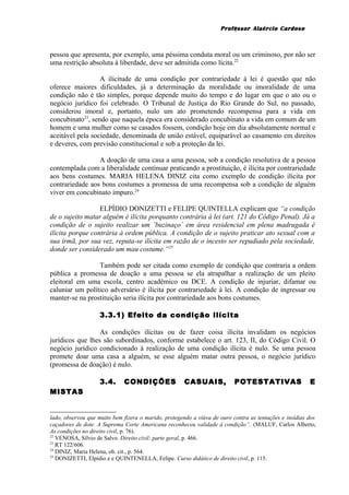 Professor Alaércio Cardoso
pessoa que apresenta, por exemplo, uma péssima conduta moral ou um criminoso, por não ser
uma restrição absoluta à liberdade, deve ser admitida como lícita.22
A ilicitude de uma condição por contrariedade à lei é questão que não
oferece maiores dificuldades, já a determinação da moralidade ou imoralidade de uma
condição não é tão simples, porque depende muito do tempo e do lugar em que o ato ou o
negócio jurídico foi celebrado. O Tribunal de Justiça do Rio Grande do Sul, no passado,
considerou imoral e, portanto, nulo um ato prometendo recompensa para a vida em
concubinato23
, sendo que naquela época era considerado concubinato a vida em comum de um
homem e uma mulher como se casados fossem, condição hoje em dia absolutamente normal e
aceitável pela sociedade, denominada de união estável, equiparável ao casamento em direitos
e deveres, com previsão constitucional e sob a proteção da lei.
A doação de uma casa a uma pessoa, sob a condição resolutiva de a pessoa
contemplada com a liberalidade continuar praticando a prostituição, é ilícita por contrariedade
aos bens costumes. MARIA HELENA DINIZ cita como exemplo de condição ilícita por
contrariedade aos bons costumes a promessa de uma recompensa sob a condição de alguém
viver em concubinato impuro.24
ELPÍDIO DONIZETTI e FELIPE QUINTELLA explicam que “a condição
de o sujeito matar alguém é ilícita porquanto contrária à lei (art. 121 do Código Penal). Já a
condição de o sujeito realizar um ´buzinaço´ em área residencial em plena madrugada é
ilícita porque contrária à ordem pública. A condição de o sujeito praticar ato sexual com a
sua irmã, por sua vez, reputa-se ilícita em razão de o incesto ser repudiado pela sociedade,
donde ser considerado um mau costume.”25
Também pode ser citada como exemplo de condição que contraria a ordem
pública a promessa de doação a uma pessoa se ela atrapalhar a realização de um pleito
eleitoral em uma escola, centro acadêmico ou DCE. A condição de injuriar, difamar ou
caluniar um político adversário é ilícita por contrariedade à lei. A condição de ingressar ou
manter-se na prostituição seria ilícita por contrariedade aos bons costumes.
3.3.1) Efeito da condição ilícita
As condições ilícitas ou de fazer coisa ilícita invalidam os negócios
jurídicos que lhes são subordinados, conforme estabelece o art. 123, II, do Código Civil. O
negócio jurídico condicionado à realização de uma condição ilícita é nulo. Se uma pessoa
promete doar uma casa a alguém, se esse alguém matar outra pessoa, o negócio jurídico
(promessa de doação) é nulo.
3.4. CONDIÇÕES CASUAIS, POTESTATIVAS E
MISTAS
lado, observou que muito bem fizera o marido, protegendo a viúva de ouro contra as tentações e insídias dos
caçadores de dote. A Suprema Corte Americana reconheceu validade á condição”. (MALUF, Carlos Alberto,
As condições no direito civil, p. 76).
22
VENOSA, Sílvio de Salvo. Direito civil: parte geral, p. 466.
23
RT 122/606.
24
DINIZ, Maria Helena, ob. cit., p. 564.
25
DONIZETTI, Elpídio e e QUINTENELLA, Felipe. Curso didático de direito civil, p. 115.
7
 