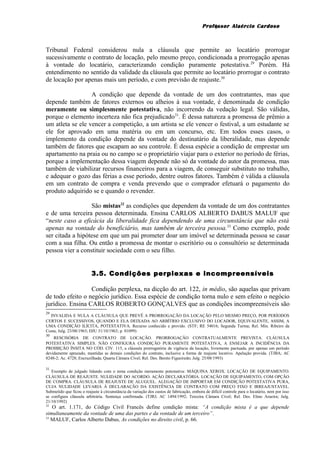 Professor Alaércio Cardoso
Tribunal Federal considerou nula a cláusula que permite ao locatário prorrogar
sucessivamente o contrato de locação, pelo mesmo preço, condicionada a prorrogação apenas
à vontade do locatário, caracterizando condição puramente potestativa.29
Porém. Há
entendimento no sentido da validade da cláusula que permite ao locatário prorrogar o contrato
de locação por apenas mais um período, e com previsão de reajuste.30
A condição que depende da vontade de um dos contratantes, mas que
depende também de fatores externos ou alheios à sua vontade, é denominada de condição
meramente ou simplesmente potestativa, não incorrendo da vedação legal. São válidas,
porque o elemento incerteza não fica prejudicado31
. É dessa natureza a promessa de prêmio a
um atleta se ele vencer a competição, a um artista se ele vencer o festival, a um estudante se
ele for aprovado em uma matéria ou em um concurso, etc. Em todos esses casos, o
implemento da condição depende da vontade do destinatário da liberalidade, mas depende
também de fatores que escapam ao seu controle. É dessa espécie a condição de emprestar um
apartamento na praia ou no campo se o proprietário viajar para o exterior no período de férias,
porque a implementação dessa viagem depende não só da vontade do autor da promessa, mas
também de viabilizar recursos financeiros para a viagem, de conseguir substituto no trabalho,
e adequar o gozo das férias a esse período, dentre outros fatores. Também é válida a cláusula
em um contrato de compra e venda prevendo que o comprador efetuará o pagamento do
produto adquirido se e quando o revender.
São mistas32
as condições que dependem da vontade de um dos contratantes
e de uma terceira pessoa determinada. Ensina CARLOS ALBERTO DABUS MALUF que
“neste caso a eficácia da liberalidade fica dependendo de uma circunstância que não está
apenas na vontade do beneficiário, mas também de terceira pessoa.33
Como exemplo, pode
ser citada a hipótese em que um pai prometer doar um imóvel se determinada pessoa se casar
com a sua filha. Ou então a promessa de montar o escritório ou o consultório se determinada
pessoa vier a constituir sociedade com o seu filho.
3.5. Condições perplexas e incompreensíveis
Condição perplexa, na dicção do art. 122, in médio, são aquelas que privam
de todo efeito o negócio jurídico. Essa espécie de condição torna nulo e sem efeito o negócio
jurídico. Ensina CARLOS ROBERTO GONÇALVES que as condições incompreensíveis são
29
INVALIDA E NULA A CLÁUSULA QUE PREVÊ A PRORROGAÇÃO DA LOCAÇÃO PELO MESMO PREÇO, POR PERÍODOS
CERTOS E SUCESSIVOS, QUANDO E ELA DEIXADA AO ARBÍTRIO EXCLUSIVO DO LOCADOR, EQUIVALENTE, ASSIM, A
UMA CONDIÇÃO ILÍCITA, POTESTATIVA. Recurso conhecido e provido. (STF; RE 54016; Segunda Turma; Rel. Min. Ribeiro da
Costa; Julg. 23/08/1963; DJU 31/10/1963; p. 01099)
30
RESCISÓRIA DE CONTRATO DE LOCAÇÃO. PRORROGAÇÃO CONTRATUALMENTE PREVISTA. CLÁUSULA
POTESTATIVA SIMPLES. NÃO CONFIGURA CONDIÇÃO PURAMENTE POTESTATIVA, A ENSEJAR A INCIDÊNCIA DA
PROIBIÇÃO ÍNSITA NO CÓD. CIV. 115, a cláusula prorrogatória de vigência da locação, livremente pactuada, por apenas um período
devidamente aprazado, mantidas as demais condições do contrato, inclusive a forma de reajuste locativo. Apelação provida. (TJBA; AC
8248-2; Ac. 4728; Encruzilhada; Quarta Câmara Cível; Rel. Des. Benito Figueiredo; Julg. 25/08/1993)
31
Exemplo de julgado lidando com o tema condição meramente potestativa: MÁQUINA XEROX. LOCAÇÃO DE EQUIPAMENTO.
CLÁUSULA DE REAJUSTE. NULIDADE DO ACORDO. AÇÃO DECLARATÓRIA. LOCAÇÃO DE EQUIPAMENTO, COM OPÇÃO
DE COMPRA. CLÁUSULA DE REAJUSTE DE ALUGUEL. ALEGAÇÃO DE IMPORTAR EM CONDIÇÃO POTESTATIVA PURA,
CUJA NULIDADE LEVARIA À DECLARAÇÃO DA EXISTÊNCIA DE CONTRATO COM PREÇO FIXO E IRREAJUSTAVEL.
Submetido que ficou o reajuste à circunstância da variação dos custos de fabricação, embora de difícil controle para o locatário, nem por isso
se configura cláusula arbitrária. Sentença confirmada. (TJRJ; AC 1494/1992; Terceira Câmara Cível; Rel. Des. Elmo Arueira; Julg.
21/10/1992)
32
O art. 1.171, do Código Civil Francês define condição mista: “A condição mista é a que depende
simultaneamente da vontade de uma das partes e da vontade de um terceiro”.
33
MALUF, Carlos Alberto Dabus, As condições no direito civil, p. 66.
9
 