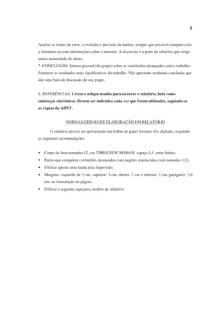 5



Analise as fontes de erros, a exatidão e precisão da análise, sempre que possível compare com
a literatura ou com informações sobre a amostra. A discussão é a parte do relatório que exige
maior maturidade do aluno.
7. CONCLUSÃO: Síntese pessoal (do grupo) sobre as conclusões alcançadas com o trabalho.
Enumere os resultados mais significativos do trabalho. Não apresente nenhuma conclusão que
não seja fruto de discussão do seu grupo.


8. REFERÊNCIAS: Livros e artigos usados para escrever o relatório, bem como
endereços eletrônicos. Devem ser indicados cada vez que forem utilizados, seguindo-se
as regras da ABNT.


                 NORMAS GERAIS DE ELABORAÇÃO DO RELATÓRIO

       O relatório deverá ser apresentado em folhas de papel formato A4, digitado, seguindo
as seguintes recomendações:


•   Corpo da letra tamanho 12, em TIMES NEW ROMAN, espaço 1,5 entre linhas;
•   Partes que compõem o relatório, destacados com negrito, maiúsculas e em tamanho (12).
•   Utilizar apenas uma lauda para impressão;
•   Margens: esquerda de 3 cm, superior: 3 cm, direita: 2 cm e inferior: 2 cm, parágrafo: 3,0
    cm, na formatação da página.
•   Utilizar a seguinte capa para modelo de relatório:
 