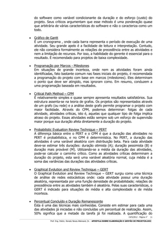do software como variável condicionante da duração e do esforço (custo) do
projeto. Seus críticos argumentam que esse método é uma ponderação quase
que arbitrária de várias características do software e não o caracteriza como um
todo.


Gráfico de Gantt
É um cronograma , onde cada barra representa o período de execução de uma
atividade. Seu grande apelo é a facilidade de leitura e interpretação. Contudo,
ele não considera formalmente as relações de precedência entre as atividades e
nem a limitação de recursos. Por isso, a habilidade do gerente é essencial para o
resultado. É recomendado para projetos de baixa complexidade.



Programação por Marcos - Milestones
Em situações de grande incerteza, onde nem as atividades foram ainda
identificadas, fato bastante comum nas fases iniciais do projeto, é recomendada
a programação do projeto com base em marcos (milestones). Eles determinam
o ponto que deve ser atingido, mas ignoram como. Em resumo, conduzem a
uma programação baseada em resultados.



Critical Path Method – CPM
É relativamente simples e quase sempre apresenta resultados satisfatórios. Sua
estrutura assenta-se na teoria de grafos. Os projetos são representados através
de um grafo (ou rede) e a análise deste grafo permite programar o projeto com
maior facilidade. Através do CPM, podemos determinar: folgas de cada
atividade, atividades críticas, isto é, aquelas que qualquer tipo de folga implica
atraso do projeto. Essas atividades estão sempre sob um esforço de supervisão
maior porque sua duração afeta diretamente a duração do projeto.



Probabilistic Evaluation Review Technique – PERT
A diferença básica entre o PERT e o CPM é que a duração das atividades no
PERT é probabilística, e no CPM é determinística. No PERT, a duração das
atividades é uma variável aleatória com distribuição beta. Para cada atividade
deve-se estimar três durações: duração otimista (A); duração pessimista (B) e
duração mais provável (M). Utilizando-se a média da duração das atividades,
pode-se calcular o caminho crítico. Como as atividades críticas determinam a
duração do projeto, esta será uma variável aleatória normal, cuja média é a
soma das variâncias das durações das atividades críticas.



Graphical Evolution and Review Technique – GERT
O Graphical Evolution and Review Technique – GERT surgiu como uma técnica
de análise de redes estocásticas onde: cada atividade possui uma duração
aleatória, representada por uma função densidade de probabilidade; relações de
precedência entre as atividades também é aleatória. Pelas suas características, o
GERT é indicado para situações de média e alta complexidade e de média
incerteza.



Percentual Concluído e Duração Remanescente
Esta é uma das técnicas mais conhecidas. Consiste em estimar para cada uma
das atividades já iniciadas e não concluídas um percentual de realização. Assim,
50% significa que a metade da tarefa já foi realizada. A quantificação do
14/5/2012 - Página no

11

___________________________________________________________________________________________________________________________________________________________________________________________________________________________

Prof. Eng. Eletric. Renato Neves Allemand, Dr. - APOSTILA SOBRE ELABORAÇÃO E GESTÃO DE PROJETOS.DOC

 