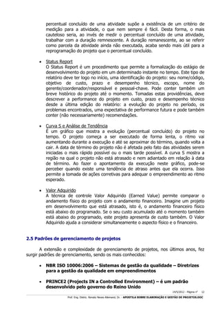 percentual concluído de uma atividade supõe a existência de um critério de
medição para a atividade, o que nem sempre é fácil. Desta forma, o mais
cauteloso seria, ao invés de medir o percentual concluído de uma atividade,
trabalhar com a duração remnescente. A duração remanescente, ao se referir
como parcela da atividade ainda não executada, acaba sendo mais útil para a
reprogramação do projeto que o percentual concluído.


Status Report
O Status Report é um procedimento que permite a formalização do estágio de
desenvolvimento do projeto em um determinado instante no tempo. Este tipo de
relatório deve ter logo no início, uma identificação do projeto: seu nome/código,
objetivo de custo, prazo e desempenho técnico, escopo, nome do
gerente/coordenador/responsável e pessoal-chave. Pode conter também um
breve histórico do projeto até o momento. Tomadas estas providências, deve
descrever a performance do projeto em custo, prazo e desempenho técnico
desde a última edição do relatório: a evolução do projeto no período, os
problemas encontrados, uma expectativa de performance futura e pode também
conter (não necessariamente) recomendações.



Curva S e Análise de Tendência
É um gráfico que mostra a evolução (percentual concluído) do projeto no
tempo. O projeto começa a ser executado de forma lenta, o ritmo vai
aumentando durante a execução e até se aproximar do término, quando volta a
cair. A data de término do projeto não é afetada pelo fato das atividades serem
iniciadas o mais rápido possível ou o mais tarde possível. A curva S mostra a
região na qual o projeto não está atrasado e nem adiantado em relação à data
de término. Ao fazer o apontamento da execução neste gráfico, pode-se
perceber quando existe uma tendência de atraso antes que ela ocorra. Isso
permite a tomada de ações corretivas para adequar o empreendimento ao ritmo
esperado.



Valor Adquirido
A técnica de controle Valor Adquirido (Earned Value) permite comparar o
andamento físico do projeto com o andamento financeiro. Imagine um projeto
em desenvolvimento que está atrasado, isto é, o andamento financeiro físico
está abaixo do programado. Se o seu custo acumulado até o momento também
está abaixo do programado, este projeto apresenta de custo também. O Valor
Adquirido ajuda a considerar simultaneamente o aspecto físico e o financeiro.

2.5 Padrões de gerenciamento de projetos
A extensão e complexidade de gerenciamento de projetos, nos últimos anos, fez
surgir padrões de gerenciamento, sendo os mais conhecidos:


NBR ISO 10006:2006 – Sistemas de gestão da qualidade – Diretrizes
para a gestão da qualidade em empreendimentos



PRINCE2 (Projects IN a Controlled Environment) – é um padrão
desenvolvido pelo governo do Reino Unido
14/5/2012 - Página no

12

___________________________________________________________________________________________________________________________________________________________________________________________________________________________

Prof. Eng. Eletric. Renato Neves Allemand, Dr. - APOSTILA SOBRE ELABORAÇÃO E GESTÃO DE PROJETOS.DOC

 