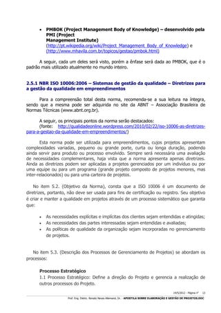 

PMBOK (Project Management Body of Knowledge) – desenvolvido pela
PMI (Project
Management Institute)
(http://pt.wikipedia.org/wiki/Project_Management_Body_of_Knowledge) e
(http://www.mhavila.com.br/topicos/gestao/pmbok.html)

A seguir, cada um deles será visto, porém a ênfase será dada ao PMBOK, que é o
padrão mais utilizado atualmente no mundo inteiro.
2.5.1 NBR ISO 10006:2006 – Sistemas de gestão da qualidade – Diretrizes para
a gestão da qualidade em empreendimentos
Para a compreensão total desta norma, recomenda-se a sua leitura na íntegra,
sendo que a mesma pode ser adquirida no site da ABNT – Associação Brasileira de
Normas Técnicas (www.abnt.org.br).
A seguir, os principais pontos da norma serão destacados:
(fonte: http://qualidadeonline.wordpress.com/2010/02/22/iso-10006-as-diretrizespara-a-gestao-da-qualidade-em-empreendimentos/)
Esta norma pode ser utilizada para empreendimentos, cujos projetos apresentam
complexidades variadas, pequeno ou grande porte, curta ou longa duração, podendo
ainda servir para produto ou processo envolvido. Sempre será necessária uma avaliação
de necessidades complementares, haja vista que a norma apresenta apenas diretrizes.
Ainda as diretrizes podem ser aplicadas a projetos gerenciados por um indivíduo ou por
uma equipe ou para um programa (grande projeto composto de projetos menores, mas
inter-relacionados) ou para uma carteira de projetos.
No item 5.2. (Objetivo da Norma), consta que a ISO 10006 é um documento de
diretrizes, portanto, não deve ser usada para fins de certificação ou registro. Seu objetivo
é criar e manter a qualidade em projetos através de um processo sistemático que garanta
que:




As necessidades explícitas e implícitas dos clientes sejam entendidas e atingidas;
As necessidades das partes interessadas sejam entendidas e avaliadas;
As políticas de qualidade da organização sejam incorporadas no gerenciamento
de projetos.

No item 5.3. (Descrição dos Processos de Gerenciamento de Projetos) se abordam os
processos:
Processo Estratégico
1.1 Processo Estratégico: Define a direção do Projeto e gerencia a realização de
outros processos do Projeto.
14/5/2012 - Página no

13

___________________________________________________________________________________________________________________________________________________________________________________________________________________________

Prof. Eng. Eletric. Renato Neves Allemand, Dr. - APOSTILA SOBRE ELABORAÇÃO E GESTÃO DE PROJETOS.DOC

 