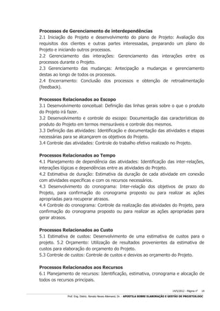Processos de Gerenciamento de interdependências
2.1 Iniciação do Projeto e desenvolvimento do plano de Projeto: Avaliação dos
requisitos dos clientes e outras partes interessadas, preparando um plano do
Projeto e iniciando outros processos.
2.2 Gerenciamento das interações: Gerenciamento das interações entre os
processos durante o Projeto.
2.3 Gerenciamento das mudanças: Antecipação a mudanças e gerenciamento
destas ao longo de todos os processos.
2.4 Encerramento: Conclusão dos processos e obtenção de retroalimentação
(feedback).
Processos Relacionados ao Escopo
3.1 Desenvolvimento conceitual: Definição das linhas gerais sobre o que o produto
do Projeto irá fazer.
3.2 Desenvolvimento e controle do escopo: Documentação das características do
produto do Projeto em termos mensuráveis e controle dos mesmos.
3.3 Definição das atividades: Identificação e documentação das atividades e etapas
necessárias para se alcançarem os objetivos do Projeto.
3.4 Controle das atividades: Controle do trabalho efetivo realizado no Projeto.
Processos Relacionados ao Tempo
4.1 Planejamento de dependência das atividades: Identificação das inter-relações,
interações lógicas e dependências entre as atividades do Projeto.
4.2 Estimativa de duração: Estimativa da duração de cada atividade em conexão
com atividades específicas e com os recursos necessários.
4.3 Desenvolvimento do cronograma: Inter-relação dos objetivos de prazo do
Projeto, para confirmação do cronograma proposto ou para realizar as ações
apropriadas para recuperar atrasos.
4.4 Controle do cronograma: Controle da realização das atividades do Projeto, para
confirmação do cronograma proposto ou para realizar as ações apropriadas para
gerar atrasos.
Processos Relacionados ao Custo
5.1 Estimativa de custos: Desenvolvimento de uma estimativa de custos para o
projeto. 5.2 Orçamento: Utilização de resultados provenientes da estimativa de
custos para elaboração do orçamento do Projeto.
5.3 Controle de custos: Controle de custos e desvios ao orçamento do Projeto.
Processos Relacionados aos Recursos
6.1 Planejamento de recursos: Identificação, estimativa, cronograma e alocação de
todos os recursos principais.
14/5/2012 - Página no

14

___________________________________________________________________________________________________________________________________________________________________________________________________________________________

Prof. Eng. Eletric. Renato Neves Allemand, Dr. - APOSTILA SOBRE ELABORAÇÃO E GESTÃO DE PROJETOS.DOC

 