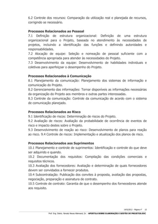 6.2 Controle dos recursos: Comparação da utilização real e planejada de recursos,
corrigindo se necessário.
Processos Relacionados ao Pessoal
7.1 Definição de estrutura organizacional: Definição de uma estrutura
organizacional para o Projeto, baseada no atendimento às necessidades de
projetos, incluindo a identificação das funções e definindo autoridades e
responsabilidades.
7.2 Alocação de equipe: Seleção e nomeação de pessoal suficiente com a
competência apropriada para atender às necessidades do Projeto.
7.3 Desenvolvimento da equipe: Desenvolvimento de habilidades individuais e
coletivas para aperfeiçoar o desempenho do Projeto.
Processos Relacionados à Comunicação
8.1 Planejamento da comunicação: Planejamento dos sistemas de informação e
comunicação do Projeto.
8.2 Gerenciamento das informações: Tornar disponíveis as informações necessárias
da organização do Projeto aos membros e outras partes interessadas.
8.3 Controle da comunicação: Controle da comunicação de acordo com o sistema
de comunicação planejado.
Processos Relacionados ao Risco
9.1 Identificação de riscos: Determinação de riscos do Projeto.
9.2 Avaliação de riscos: Avaliação da probabilidade de ocorrência de eventos de
risco e impacto destes sobre o Projeto.
9.3 Desenvolvimento de reação ao risco: Desenvolvimento de planos para reação
ao risco. 9.4 Controle de riscos: Implementação e atualização dos planos de risco.
Processos Relacionados aos Suprimentos
10.1 Planejamento e controle de suprimentos: Identificação e controle do que deve
ser adquirido e quando.
10.2 Documentação dos requisitos: Compilação das condições comerciais e
requisitos técnicos.
10.3 Avaliação dos fornecedores: Avaliação e determinação de quais fornecedores
devem ser convidados a fornecer produtos.
10.4 Subcontratação: Publicação dos convites à proposta, avaliação das propostas,
negociação, preparação e assinatura de contrato.
10.5 Controle de contrato: Garantia de que o desempenho dos fornecedores atende
aos requisito.

14/5/2012 - Página no

15

___________________________________________________________________________________________________________________________________________________________________________________________________________________________

Prof. Eng. Eletric. Renato Neves Allemand, Dr. - APOSTILA SOBRE ELABORAÇÃO E GESTÃO DE PROJETOS.DOC

 