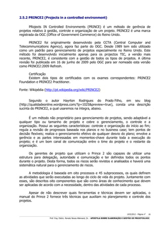 2.5.2 PRINCE2 (Projects in a controlled environment)
PRojects IN Controlled Environments (PRINCE) é um método de gerência de
projetos relativo à gestão, controle e organização de um projeto. PRINCE2 é uma marca
registrada da OGC (Office of Government Commerce) do Reino Unido.
PRINCE2 foi originalmente desenvolvido pela CCTA (Central Computer and
Telecommunications Agency), agora faz parte do OGC. Desde 1989 tem sido utilizado
como um padrão para gerenciamento de projetos especialmente no Reino Unido. Este
método foi desenvolvido inicialmente apenas para os projectos TIC, a versão mais
recente, PRINCE2, é consistente com a gestão de todos os tipos de projetos. A última
revisão foi publicada em 16 de junho de 2009 pelo OGC para ser nomeado esta versão
como PRINCE2:2009 Refresh.
Certificação
Existem dois tipos de certificados com os exames correspondentes: PRINCE2
Foundation e PRINCE2 Practitioner.
Fonte: Wikipédia (http://pt.wikipedia.org/wiki/PRINCE2)
Segundo o autor Hayrton Rodrigues do Prado Filho, em seu blog
(http://qualidadeonline.wordpress.com/?p=1025&preview=true), consta uma descrição
sucinta do PRINCE2, a qual usaremos na íntegra, abaixo.
É um método não proprietário para gerenciamento de projetos, sendo adaptável a
qualquer tipo ou tamanho de projeto e cobre o gerenciamento, o controle e a
organização. Possui as seguintes características: controle e organização do início ao fim;
regula a revisão de progressos baseada nos planos e no business case; tem pontos de
decisão flexíveis; realiza o gerenciamento efetivo de qualquer desvio do plano; envolve a
gerência e as partes interessadas em momentos-chave durante toda a execução do
projeto; e é um bom canal de comunicação entre o time do projeto e o restante da
organização.
Os gerentes de projeto que utilizam o Prince 2 são capazes de utilizar uma
estrutura para delegação, autoridade e comunicação e ter definidos todos os pontos
durante o projeto. Desta forma, todos os riscos serão revistos e analisados e haverá uma
sistemática natural para o gerenciamento de riscos.
A metodologia é baseada em oito processos e 45 subprocessos, os quais definem
as atividades que serão executadas ao longo do ciclo de vida do projeto. Juntamente com
esses, são descritos oito componentes que são como áreas de conhecimento que devem
ser aplicadas de acordo com a necessidade, dentro das atividades de cada processo.
Apesar de não descrever quais ferramentas e técnicas devem ser aplicadas, o
manual do Prince 2 fornece três técnicas que auxiliam no planejamento e controle dos
projetos.

14/5/2012 - Página no

16

___________________________________________________________________________________________________________________________________________________________________________________________________________________________

Prof. Eng. Eletric. Renato Neves Allemand, Dr. - APOSTILA SOBRE ELABORAÇÃO E GESTÃO DE PROJETOS.DOC

 