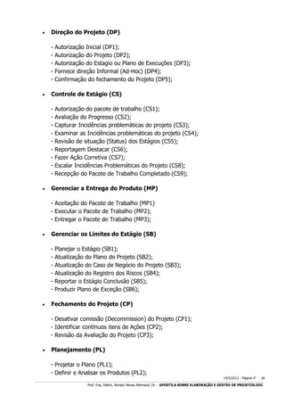 

Direção do Projeto (DP)
-



Controle de Estágio (CS)
-



Autorização Inicial (DP1);
Autorização do Projeto (DP2);
Autorização do Estagio ou Plano de Execuções (DP3);
Fornece direção Informal (Ad-Hoc) (DP4);
Confirmação do fechamento do Projeto (DP5);

Autorização do pacote de trabalho (CS1);
Avaliação do Progresso (CS2);
Capturar Incidências problemáticas do projeto (CS3);
Examinar as Incidências problemáticas do projeto (CS4);
Revisão de situação (Status) dos Estágios (CS5);
Reportagem Destacar (CS6);
Fazer Ação Corretiva (CS7);
Escalar Incidências Problemáticas do Projeto (CS8);
Recepção do Pacote de Trabalho Completado (CS9);

Gerenciar a Entrega do Produto (MP)
- Aceitação do Pacote de Trabalho (MP1)
- Executar o Pacote de Trabalho (MP2);
- Entregar o Pacote de Trabalho (MP3);



Gerenciar os Limites do Estágio (SB)
-



Planejar o Estágio (SB1);
Atualização do Plano do Projeto (SB2);
Atualização do Caso de Negócio do Projeto (SB3);
Atualização do Registro dos Riscos (SB4);
Reportar o Estágio Conclusão (SB5);
Produzir Plano de Exceção (SB6);

Fechamento do Projeto (CP)
- Desativar comissão (Decommission) do Projeto (CP1);
- Identificar contínuos itens de Ações (CP2);
- Revisão da Avaliação do Projeto (CP3);



Planejamento (PL)
- Projetar o Plano (PL1);
- Definir e Analisar os Produtos (PL2);

14/5/2012 - Página no

18

___________________________________________________________________________________________________________________________________________________________________________________________________________________________

Prof. Eng. Eletric. Renato Neves Allemand, Dr. - APOSTILA SOBRE ELABORAÇÃO E GESTÃO DE PROJETOS.DOC

 