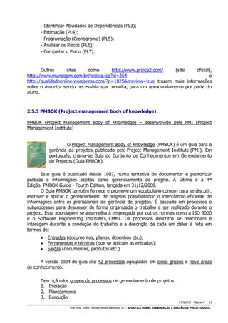 -

Identificar Atividades de Dependências (PL3);
Estimação (PL4);
Programação (Cronograma) (PL5);
Analisar os Riscos (PL6);
Completar o Plano (PL7).

Outros
sites
como
http://www.prince2.com/
(site
oficial),
http://www.mundopm.com.br/noticia.jsp?id=264
e
http://qualidadeonline.wordpress.com/?p=1025&preview=true trazem mais informações
sobre o assunto, sendo necessária sua consulta, para um aprodundamento por parte do
aluno.

2.5.3 PMBOK (Project management body of knowledge)
PMBOK (Project Management Body of Knowledge) – desenvolvido pela PMI (Project
Management Institute)
O Project Management Body of Knowledge (PMBOK) é um guia para a
gerência de projetos, publicado pelo Project Management Institute (PMI). Em
português, chama-se Guia do Conjunto de Conhecimentos em Gerenciamento
de Projetos (Guia PMBOK).
Este guia é publicado desde 1987, numa tentativa de documentar e padronizar
práticas e informações aceitas como gerenciamento de projeto. A última é a 4ª
Edição, PMBOK Guide - Fourth Edition, lançada em 31/12/2008.
O Guia PMBOK também fornece e promove um vocabulário comum para se discutir,
escrever e aplicar o gerenciamento de projetos possibilitando o intercâmbio eficiente de
informações entre os profissionais de gerência de projetos. É baseado em processos e
subprocessos para descrever de forma organizada o trabalho a ser realizado durante o
projeto. Essa abordagem se assemelha à empregada por outras normas como a ISO 9000
e o Software Engineering Institute's, CMMI. Os processos descritos se relacionam e
interagem durante a condução do trabalho e a descrição de cada um deles é feita em
termos de:




Entradas (documentos, planos, desenhos etc.);
Ferramentas e técnicas (que se aplicam as entradas);
Saídas (documentos, produtos etc.)

A versão 2004 do guia cita 42 processos agrupados em cinco grupos e nove áreas
de conhecimento.
Descrição dos grupos de processos de gerenciamento de projetos:
1. Iniciação
2. Planejamento
3. Execução
14/5/2012 - Página no

19

___________________________________________________________________________________________________________________________________________________________________________________________________________________________

Prof. Eng. Eletric. Renato Neves Allemand, Dr. - APOSTILA SOBRE ELABORAÇÃO E GESTÃO DE PROJETOS.DOC

 