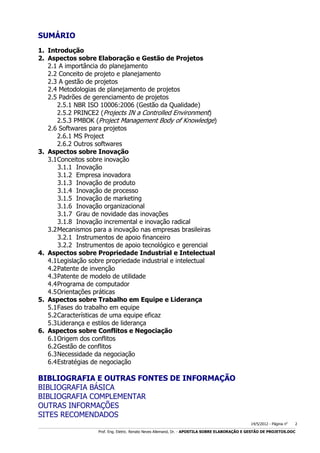 SUMÁRIO
1. Introdução
2. Aspectos sobre Elaboração e Gestão de Projetos
2.1 A importância do planejamento
2.2 Conceito de projeto e planejamento
2.3 A gestão de projetos
2.4 Metodologias de planejamento de projetos
2.5 Padrões de gerenciamento de projetos
2.5.1 NBR ISO 10006:2006 (Gestão da Qualidade)
2.5.2 PRINCE2 (Projects IN a Controlled Environment)
2.5.3 PMBOK (Project Management Body of Knowledge)
2.6 Softwares para projetos
2.6.1 MS Project
2.6.2 Outros softwares
3. Aspectos sobre Inovação
3.1 Conceitos sobre inovação
3.1.1 Inovação
3.1.2 Empresa inovadora
3.1.3 Inovação de produto
3.1.4 Inovação de processo
3.1.5 Inovação de marketing
3.1.6 Inovação organizacional
3.1.7 Grau de novidade das inovações
3.1.8 Inovação incremental e inovação radical
3.2 Mecanismos para a inovação nas empresas brasileiras
3.2.1 Instrumentos de apoio financeiro
3.2.2 Instrumentos de apoio tecnológico e gerencial
4. Aspectos sobre Propriedade Industrial e Intelectual
4.1 Legislação sobre propriedade industrial e intelectual
4.2 Patente de invenção
4.3 Patente de modelo de utilidade
4.4 Programa de computador
4.5 Orientações práticas
5. Aspectos sobre Trabalho em Equipe e Liderança
5.1 Fases do trabalho em equipe
5.2 Características de uma equipe eficaz
5.3 Liderança e estilos de liderança
6. Aspectos sobre Conflitos e Negociação
6.1 Origem dos conflitos
6.2 Gestão de conflitos
6.3 Necessidade da negociação
6.4 Estratégias de negociação

BIBLIOGRAFIA E OUTRAS FONTES DE INFORMAÇÃO
BIBLIOGRAFIA BÁSICA
BIBLIOGRAFIA COMPLEMENTAR
OUTRAS INFORMAÇÕES
SITES RECOMENDADOS
14/5/2012 - Página no

2

___________________________________________________________________________________________________________________________________________________________________________________________________________________________

Prof. Eng. Eletric. Renato Neves Allemand, Dr. - APOSTILA SOBRE ELABORAÇÃO E GESTÃO DE PROJETOS.DOC

 