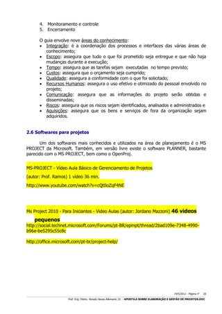 4. Monitoramento e controle
5. Encerramento
O guia envolve nove áreas do conhecimento:
 Integração: é a coordenação dos processos e interfaces das várias áreas de
conhecimento;
 Escopo: assegura que tudo o que foi prometido seja entregue e que não haja
mudanças durante a execução;
 Tempo: assegura que as tarefas sejam executadas no tempo previsto;
 Custos: assegura que o orçamento seja cumprido;
 Qualidade: assegura a conformidade com o que foi solicitado;
 Recursos Humanos: assegura o uso efetivo e otimizado do pessoal envolvido no
projeto;
 Comunicação: assegura que as informações do projeto serão obtidas e
disseminadas;
 Riscos: assegura que os riscos sejam identificados, analisados e administrados e
 Aquisições: assegura que os bens e serviços de fora da organização sejam
adquiridos.
2.6 Softwares para projetos
Um dos softwares mais conhecidos e utilizados na área de planejamento é o MS
PROJECT da Microsoft. Também, em versão livre existe o software PLANNER, bastante
parecido com o MS PROJECT, bem como o OpenProj.
MS-PROJECT - Vídeo Aula Básico de Gerenciamento de Projetos
(autor: Prof. Ramos) 1 vídeo 36 min.
http://www.youtube.com/watch?v=cQt0oZqF4NE

Ms Project 2010 - Para Iniciantes - Video Aulas (autor: Jordano Mazzoni) 46 videos

pequenos

http://social.technet.microsoft.com/Forums/pt-BR/epmpt/thread/2bad109e-7348-4990b96e-be5295c55c8c
http://office.microsoft.com/pt-br/project-help/

14/5/2012 - Página no

20

___________________________________________________________________________________________________________________________________________________________________________________________________________________________

Prof. Eng. Eletric. Renato Neves Allemand, Dr. - APOSTILA SOBRE ELABORAÇÃO E GESTÃO DE PROJETOS.DOC

 