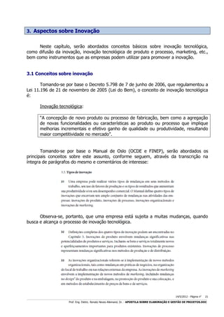 3. Aspectos sobre Inovação
Neste capítulo, serão abordados conceitos básicos sobre inovação tecnológica,
como difusão da inovação, inovação tecnológica de produto e processo, marketing, etc.,
bem como instrumentos que as empresas podem utilizar para promover a inovação.
3.1 Conceitos sobre inovação
Tomando-se por base o Decreto 5.798 de 7 de junho de 2006, que regulamentou a
Lei 11.196 de 21 de novembro de 2005 (Lei do Bem), o conceito de inovação tecnológica
é:
Inovação tecnológica:
“A concepção de novo produto ou processo de fabricação, bem como a agregação
de novas funcionalidades ou características ao produto ou processo que implique
melhorias incrementais e efetivo ganho de qualidade ou produtividade, resultando
maior competitividade no mercado”.

Tomando-se por base o Manual de Oslo (OCDE e FINEP), serão abordados os
principais conceitos sobre este assunto, conforme seguem, através da transcrição na
íntegra de parágrafos do mesmo e comentários de interesse:

Observa-se, portanto, que uma empresa está sujeita a muitas mudanças, quando
busca e alcança o processo de inovação tecnológica.

14/5/2012 - Página no

21

___________________________________________________________________________________________________________________________________________________________________________________________________________________________

Prof. Eng. Eletric. Renato Neves Allemand, Dr. - APOSTILA SOBRE ELABORAÇÃO E GESTÃO DE PROJETOS.DOC

 