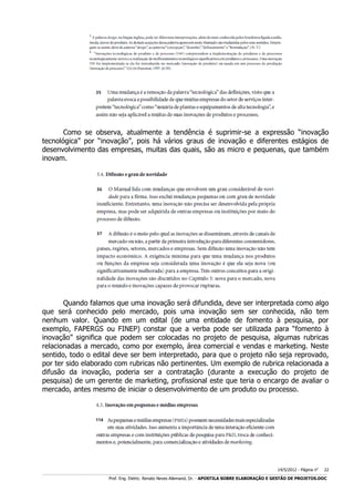 Como se observa, atualmente a tendência é suprimir-se a expressão “inovação
tecnológica” por “inovação”, pois há vários graus de inovação e diferentes estágios de
desenvolvimento das empresas, muitas das quais, são as micro e pequenas, que também
inovam.

Quando falamos que uma inovação será difundida, deve ser interpretada como algo
que será conhecido pelo mercado, pois uma inovação sem ser conhecida, não tem
nenhum valor. Quando em um edital (de uma entidade de fomento à pesquisa, por
exemplo, FAPERGS ou FINEP) constar que a verba pode ser utilizada para “fomento à
inovação” significa que podem ser colocadas no projeto de pesquisa, algumas rubricas
relacionadas a mercado, como por exemplo, área comercial e vendas e marketing. Neste
sentido, todo o edital deve ser bem interpretado, para que o projeto não seja reprovado,
por ter sido elaborado com rubricas não pertinentes. Um exemplo de rubrica relacionada a
difusão da inovação, poderia ser a contratação (durante a execução do projeto de
pesquisa) de um gerente de marketing, profissional este que teria o encargo de avaliar o
mercado, antes mesmo de iniciar o desenvolvimento de um produto ou processo.

14/5/2012 - Página no

22

___________________________________________________________________________________________________________________________________________________________________________________________________________________________

Prof. Eng. Eletric. Renato Neves Allemand, Dr. - APOSTILA SOBRE ELABORAÇÃO E GESTÃO DE PROJETOS.DOC

 