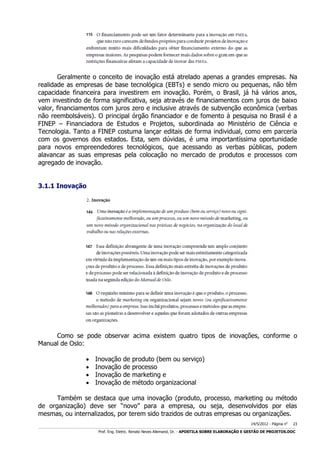Geralmente o conceito de inovação está atrelado apenas a grandes empresas. Na
realidade as empresas de base tecnológica (EBTs) e sendo micro ou pequenas, não têm
capacidade financeira para investirem em inovação. Porém, o Brasil, já há vários anos,
vem investindo de forma significativa, seja através de financiamentos com juros de baixo
valor, financiamentos com juros zero e inclusive através de subvenção econômica (verbas
não reembolsáveis). O principal órgão financiador e de fomento à pesquisa no Brasil é a
FINEP – Financiadora de Estudos e Projetos, subordinada ao Ministério de Ciência e
Tecnologia. Tanto a FINEP costuma lançar editais de forma individual, como em parceria
com os governos dos estados. Esta, sem dúvidas, é uma importantíssima oportunidade
para novos empreendedores tecnológicos, que acessando as verbas públicas, podem
alavancar as suas empresas pela colocação no mercado de produtos e processos com
agregado de inovação.
3.1.1 Inovação

Como se pode observar acima existem quatro tipos de inovações, conforme o
Manual de Oslo:





Inovação
Inovação
Inovação
Inovação

de
de
de
de

produto (bem ou serviço)
processo
marketing e
método organizacional

Também se destaca que uma inovação (produto, processo, marketing ou método
de organização) deve ser “novo” para a empresa, ou seja, desenvolvidos por elas
mesmas, ou internalizados, por terem sido trazidos de outras empresas ou organizações.
14/5/2012 - Página no

23

___________________________________________________________________________________________________________________________________________________________________________________________________________________________

Prof. Eng. Eletric. Renato Neves Allemand, Dr. - APOSTILA SOBRE ELABORAÇÃO E GESTÃO DE PROJETOS.DOC

 