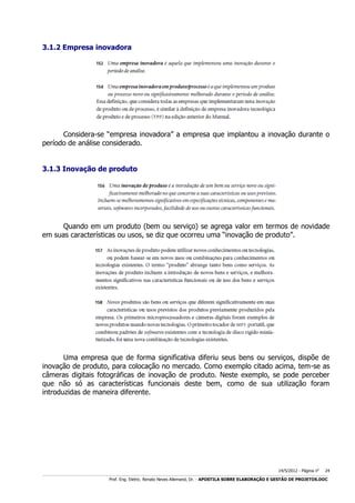 3.1.2 Empresa inovadora

Considera-se “empresa inovadora” a empresa que implantou a inovação durante o
período de análise considerado.
3.1.3 Inovação de produto

Quando em um produto (bem ou serviço) se agrega valor em termos de novidade
em suas características ou usos, se diz que ocorreu uma “inovação de produto”.

Uma empresa que de forma significativa diferiu seus bens ou serviços, dispõe de
inovação de produto, para colocação no mercado. Como exemplo citado acima, tem-se as
câmeras digitais fotográficas de inovação de produto. Neste exemplo, se pode perceber
que não só as características funcionais deste bem, como de sua utilização foram
introduzidas de maneira diferente.

14/5/2012 - Página no

24

___________________________________________________________________________________________________________________________________________________________________________________________________________________________

Prof. Eng. Eletric. Renato Neves Allemand, Dr. - APOSTILA SOBRE ELABORAÇÃO E GESTÃO DE PROJETOS.DOC

 