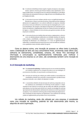 Como se observa acima, uma inovação de processo se refere tanto à produção,
como a distribuição de bens aos seus consumidores finais, envolvendo neste último caso,
softwares de rastreamento, contabilidade, compras, etc. Novas TICs (tecnologia da
informação e comunicação) ou significativamente melhoradas para melhorar o
desempenho de uma empresa ou um setor, são consideradas também como inovação de
processo.
3.1.5 Inovação de marketing

Um método de marketing, ainda não utilizado por uma empresa, é considerado
como uma inovação de marketing, podendo ter sido desenvolvido pela mesma, ou
adquirido de outra organização.

14/5/2012 - Página no

26

___________________________________________________________________________________________________________________________________________________________________________________________________________________________

Prof. Eng. Eletric. Renato Neves Allemand, Dr. - APOSTILA SOBRE ELABORAÇÃO E GESTÃO DE PROJETOS.DOC

 
