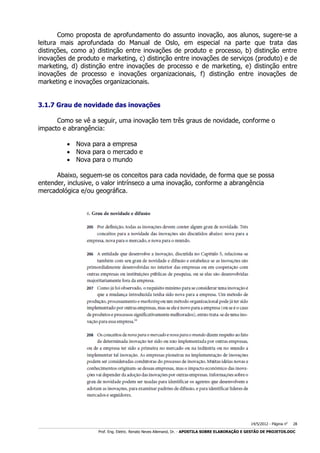 Como proposta de aprofundamento do assunto inovação, aos alunos, sugere-se a
leitura mais aprofundada do Manual de Oslo, em especial na parte que trata das
distinções, como a) distinção entre inovações de produto e processo, b) distinção entre
inovações de produto e marketing, c) distinção entre inovações de serviços (produto) e de
marketing, d) distinção entre inovações de processo e de marketing, e) distinção entre
inovações de processo e inovações organizacionais, f) distinção entre inovações de
marketing e inovações organizacionais.
3.1.7 Grau de novidade das inovações
Como se vê a seguir, uma inovação tem três graus de novidade, conforme o
impacto e abrangência:
 Nova para a empresa
 Nova para o mercado e
 Nova para o mundo
Abaixo, seguem-se os conceitos para cada novidade, de forma que se possa
entender, inclusive, o valor intrínseco a uma inovação, conforme a abrangência
mercadológica e/ou geográfica.

14/5/2012 - Página no

28

___________________________________________________________________________________________________________________________________________________________________________________________________________________________

Prof. Eng. Eletric. Renato Neves Allemand, Dr. - APOSTILA SOBRE ELABORAÇÃO E GESTÃO DE PROJETOS.DOC

 