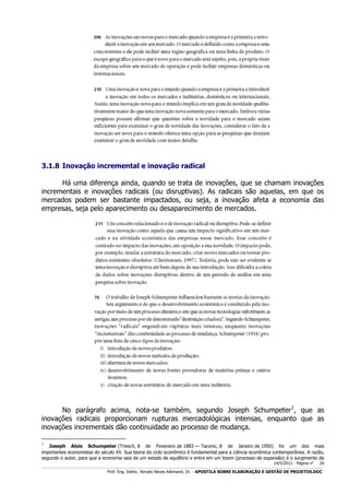 3.1.8 Inovação incremental e inovação radical
Há uma diferença ainda, quando se trata de inovações, que se chamam inovações
incrementais e inovações radicais (ou disruptivas). As radicais são aquelas, em que os
mercados podem ser bastante impactados, ou seja, a inovação afeta a economia das
empresas, seja pelo aparecimento ou desaparecimento de mercados.

No parágrafo acima, nota-se também, segundo Joseph Schumpeter1, que as
inovações radicais proporcionam rupturas mercadológicas intensas, enquanto que as
inovações incrementais dão continuidade ao processo de mudança.
1

Joseph Alois Schumpeter (Triesch, 8 de Fevereiro de 1883 — Taconic, 8 de Janeiro de 1950) foi um dos mais
importantes economistas do século XX. Sua teoria do ciclo econômico é fundamental para a ciência econômica contemporânea. A razão,
segundo o autor, para que a economia saia de um estado de equilíbrio e entre em um boom (processo de expansão) é o surgimento de
14/5/2012 - Página no

29

___________________________________________________________________________________________________________________________________________________________________________________________________________________________

Prof. Eng. Eletric. Renato Neves Allemand, Dr. - APOSTILA SOBRE ELABORAÇÃO E GESTÃO DE PROJETOS.DOC

 