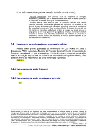 Outra visão conceitual de graus de inovação se obtém de REAL (1999):
“Inovação Incremental: Num primeiro nível se encontram as inovações
incrementais, periféricas, que se desenvolvem de modo mais ou menos contínuo e
se constituem de simples adaptações ou melhoramentos.”
“Inovação Radical: Num segundo nível, as inovações radicais, que causam
impactos essenciais, modificações drásticas nos processos, nos produtos e nas
técnicas de uso. Nesse caso pode não existir a condição essencial de gradualismo
das inovações incrementais. Todo o sistema técnico é atingido de uma só vez.
Entretanto, as inovações gradualistas tendem a agregar-se, dando origem no
longo prazo a um novo “patamar”, que pode se constituir numa forma radical.
Enquanto a maioria das inovações incrementais se realizam no dia-a-dia da
empresa na solução rotineira de problemas, as radicais podem depender de um
processo científico coordenado.”

3.2

Mecanismos para a inovação nas empresas brasileiras

Pode-se obter grande quantidade de informações do Guia Prático de Apoio à
Inovação da ANPEI (Associação Nacional de Pesquisa, Desenvolvimento e Engenharia das
Empresas Inovadoras), no qual se encontram orientações para as empresas que desejam
realizar a inovação, seja através da obtenção de instrumentos de apoio financeiro, como
também através de instrumentos de apoio tecnológico e gerencial.
As leis ...

3.2.1 Instrumentos de apoio financeiro
xxx
3.2.2. Instrumentos de apoio tecnológico e gerencial
xxx

alguma inovação, do ponto de vista econômico, que altere consideravelmente as condições prévias de equilíbrio. Exemplos de
inovações que alteram o estado de equilíbrio são: a introdução de um novo bem no mercado, a descoberta de um novo método de
produção ou de comercialização de mercadorias; a conquista de novas fontes de matérias-primas, ou , por fim, a alteração da estrutura
de mercado vigente, como a quebra de um monopólio. A introdução de uma inovação no sistema econômico é chamada por
Schumpeter de “ato empreendedor”, realizada pelo “empresário empreendedor”, visando a obtenção de um lucro. O lucro é o motor de
toda a atividade empreendedora, segundo o autor, o qual trata o lucro não como a simples remuneração do capital investido, mas
como o “lucro extraordinário”, isto é, o lucro acima da média exigida pelo mercado para que haja novos investimentos e transferências
de capitais entre diferentes setores. Fonte: http://pt.wikipedia.org/wiki/Joseph_Schumpeter. Acesso em 11/11/2010.
14/5/2012 - Página no

30

___________________________________________________________________________________________________________________________________________________________________________________________________________________________

Prof. Eng. Eletric. Renato Neves Allemand, Dr. - APOSTILA SOBRE ELABORAÇÃO E GESTÃO DE PROJETOS.DOC

 