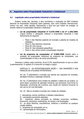 4. Aspectos sobre Propriedade Industrial e Intelectual
4.1

Legislação sobre propriedade industrial e intelectual

Existem muitas leis, decretos, e atos normativos e resoluções do INPI (Instituto
Nacional de Propriedade Industrial) sobre patentes, bem como tratados internacionais.
Iremos nos ater, nesta apostila, basicamente a duas leis que tratam de proteger os
direitos relativos à propriedade industrial e intelectual:
 Lei da propriedade industrial nº 9.279/1996 e lei nº 1.196/2001
(regula direitos e obrigações relativos à propriedade industrial) e trata
basicamente do seguinte:
o Título I: Das Patentes (patente de invenção e patente de modelos de
utilidade);
o Título II: Dos desenhos industriais
o Título III: Das marcas
o Título IV: Das indicações geográficas
o Título V: Dos crimes contra a propriedade industrial
 Lei de programa de computador nº 9.609/1998 (dispõe sobre a
proteção da propriedade intelectual de programa de computador, sua
comercialização no País e dá outras providências)
Interessa a análise neste momento, da lei 9.279, especificamente no que se refere
à patenteamento. O capítulo II é transcrito na íntegra a seguir:
CAPÍTULO II - DA PATENTEABILIDADE SEÇÃO I - DAS INVENÇÕES E DOS
MODELOS DE UTILIDADE PATENTEÁVEIS
Art. 8o.- É patenteável a invenção que atenda aos requisitos de novidade,
atividade inventiva e aplicação industrial.
Art. 9o.- É patenteável como modelo de utilidade o objeto de uso prático, ou
parte deste, suscetível de aplicação industrial, que apresente nova forma ou
disposição, envolvendo ato inventivo, que resulte em melhoria funcional no
seu uso ou em sua fabricação.
Art. 10 - Não se considera invenção nem modelo de utilidade:
I - descobertas, teorias científicas e métodos matemáticos;
II - concepções puramente abstratas;
III - esquemas, planos, princípios ou métodos comerciais, contábeis,
financeiros, educativos, publicitários, de sorteio e de fiscalização;
IV - as obras literárias, arquitetônicas, artísticas e científicas ou qualquer
criação estética;
V - programas de computador em si;
VI - apresentação de informações;
14/5/2012 - Página no

31

___________________________________________________________________________________________________________________________________________________________________________________________________________________________

Prof. Eng. Eletric. Renato Neves Allemand, Dr. - APOSTILA SOBRE ELABORAÇÃO E GESTÃO DE PROJETOS.DOC

 