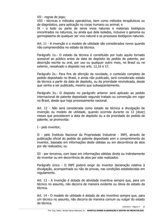 VII - regras de jogo;
VIII - técnicas e métodos operatórios, bem como métodos terapêuticos ou
de diagnóstico, para aplicação no corpo humano ou animal; e
IX - o todo ou parte de seres vivos naturais e materiais biológicos
encontrados na natureza, ou ainda que dela isolados, inclusive o genoma ou
germoplasma de qualquer ser vivo natural e os processos biológicos naturais.
Art. 11 - A invenção e o modelo de utilidade são considerados novos quando
não compreendidos no estado da técnica.
Parágrafo 1o.- O estado da técnica é constituído por tudo aquilo tornado
acessível ao público antes da data de depósito do pedido de patente, por
descrição escrita ou oral, por uso ou qualquer outro meio, no Brasil ou no
exterior, ressalvado o disposto nos arts. 12,16 e 17.
Parágrafo 2o.- Para fins de aferição da novidade, o conteúdo completo de
pedido depositado no Brasil, e ainda não publicado, será considerado estado
da técnica a partir da data de depósito, ou da prioridade reivindicada, desde
que venha a ser publicado, mesmo que subseqüentemente.
Parágrafo 3o.- O disposto no parágrafo anterior será aplicado ao pedido
internacional de patente depositado segundo tratado ou convenção em vigor
no Brasil, desde que haja processamento nacional.
Art. 12 - Não será considerada como estado da técnica a divulgação de
invenção ou modelo de utilidade, quando ocorrida durante os 12 (doze)
meses que precederem a data de depósito ou a da prioridade do pedido de
patente, se promovida:
I - pelo inventor;
II - pelo Instituto Nacional da Propriedade Industrial - INPI, através de
publicação oficial do pedido de patente depositado sem o consentimento do
inventor, baseado em informações deste obtidas ou em decorrência de atos
por ele realizados; ou
III - por terceiros, com base em informações obtidas direta ou indiretamente
do inventor ou em decorrência de atos por este realizados.
Parágrafo único - O INPI poderá exigir do inventor declaração relativa à
divulgação, acompanhada ou não de provas, nas condições estabelecidas em
regulamento.
Art. 13 - A invenção é dotada de atividade inventiva sempre que, para um
técnico no assunto, não decorra de maneira evidente ou óbvia do estado da
técnica.
Art. 14 - O modelo de utilidade é dotado de ato inventivo sempre que, para
um técnico no assunto, não decorra de maneira comum ou vulgar do estado
da técnica.
14/5/2012 - Página no

32

___________________________________________________________________________________________________________________________________________________________________________________________________________________________

Prof. Eng. Eletric. Renato Neves Allemand, Dr. - APOSTILA SOBRE ELABORAÇÃO E GESTÃO DE PROJETOS.DOC

 