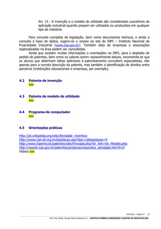 Art. 15 - A invenção e o modelo de utilidade são considerados suscetíveis de
aplicação industrial quando possam ser utilizados ou produzidos em qualquer
tipo de indústria.
Para consulta completa da legislação, bem como documentos teóricos, e ainda a
consulta à base de dados, sugere-se o acesso ao site do INPI – Instituto Nacional de
Propriedade Industrial (www.inpi.gov.br). Também sites de empresas e associações
especializadas na área podem ser consultadas.
Ainda que existam muitas informações e orientações no INPI, para o depósito de
pedido de patentes, bem como os valores serem razoavelmente baixos, recomenda-se que
os alunos que detenham idéias aplicáveis à patenteamento consultem especialistas, não
apenas para a correta descrição da patente, mas também a identificação de direitos entre
parceiros (instituições educacionais e empresas, por exemplo).
4.2

Patente de invenção
xxx

4.3

Patente de modelo de utilidade
xxx

4.4

Programa de computador
xxx

4.5

Orientações práticas

http://pt.wikipedia.org/wiki/Atividade_inventiva
http://www.cipi-qf.org.br/legislacao.asp?tipo=L&legislacao=9
http://www.fapema.br/patentes/site/Principal.php?str_link=txt_Modelo.php
http://www6.inpi.gov.br/patentes/protecao/requisitos_atividade.htm?tr14
Vídeos xxx

14/5/2012 - Página no

33

___________________________________________________________________________________________________________________________________________________________________________________________________________________________

Prof. Eng. Eletric. Renato Neves Allemand, Dr. - APOSTILA SOBRE ELABORAÇÃO E GESTÃO DE PROJETOS.DOC

 