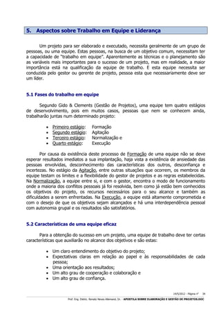 5. Aspectos sobre Trabalho em Equipe e Liderança
Um projeto para ser elaborado e executado, necessita geralmente de um grupo de
pessoas, ou uma equipe. Estas pessoas, na busca de um objetivo comum, necessitam ter
a capacidade de “trabalho em equipe”. Aparentemente as técnicas e o planejamento são
as variáveis mais importantes para o sucesso de um projeto, mas em realidade, a maior
importância está na qualificação da equipe de trabalho. E esta equipe necessita ser
conduzida pelo gestor ou gerente de projeto, pessoa esta que necessariamente deve ser
um líder.
5.1 Fases do trabalho em equipe
Segundo Gido & Clements (Gestão de Projetos), uma equipe tem quatro estágios
de desenvolvimento, pois em muitos casos, pessoas que nem se conhecem ainda,
trabalharão juntas num determinado projeto:





Primeiro estágio:
Segundo estágio:
Terceiro estágio:
Quarto estágio:

Formação
Agitação
Normalização e
Execução

Por causa da existência deste processo de Formação de uma equipe não se deve
esperar resultados imediatos a sua implantação, haja vista a existência de ansiedade das
pessoas envolvidas, desconhecimento das características dos outros, desconfiança e
incertezas. No estágio da Agitação, entre outras situações que ocorrem, os membros da
equipe testam os limites e a flexibilidade do gestor de projetos e as regras estabelecidas.
Na Normalização, a equipe entre si, e com o gestor, encontra o modo de funcionamento
onde a maioria dos conflitos pessoais já foi resolvida, bem como já estão bem conhecidos
os objetivos do projeto, os recursos necessários para o seu alcance e também as
dificuldades a serem enfrentadas. Na Execução, a equipe está altamente comprometida e
com o desejo de que os objetivos sejam alcançados e há uma interdependência pessoal
com autonomia grupal e os resultados são satisfatórios.
5.2 Características de uma equipe eficaz
Para a obtenção do sucesso em um projeto, uma equipe de trabalho deve ter certas
características que auxiliarão no alcance dos objetivos e são estas:
 Um claro entendimento do objetivo do projeto;
 Expectativas claras em relação ao papel e às responsabilidades de cada
pessoa;
 Uma orientação aos resultados;
 Um alto grau de cooperação e colaboração e
 Um alto grau de confiança.
14/5/2012 - Página no

34

___________________________________________________________________________________________________________________________________________________________________________________________________________________________

Prof. Eng. Eletric. Renato Neves Allemand, Dr. - APOSTILA SOBRE ELABORAÇÃO E GESTÃO DE PROJETOS.DOC

 